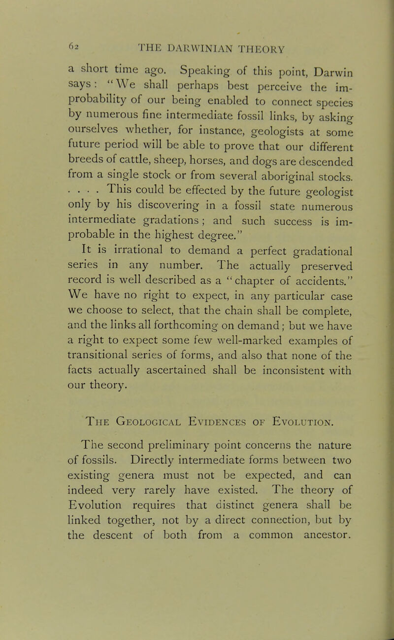 a short time ago. Speaking of this point, Darwin says: We shall perhaps best perceive the im- probability of our being enabled to connect species by numerous fine intermediate fossil links, by asking ourselves whether, for instance, geologists at some future period will be able to prove that our different breeds of cattle, sheep, horses, and dogs are descended from a single stock or from several aboriginal stocks. . . . . This could be effected by the future ^eolo^ist only by his discovering in a fossil state numerous intermediate gradations; and such success is im- probable in the highest degree. It is irrational to demand a perfect gradational series in any number. The actually preserved record is well described as a chapter of accidents. We have no right to expect, in any particular case we choose to select, that the chain shall be complete, and the links all forthcoming on demand; but we have a right to expect some few well-marked examples of transitional series of forms, and also that none of the facts actually ascertained shall be inconsistent with our theory. The Geological Evidences of Evolution. The second preliminary point concerns the nature of fossils. Directly intermediate forms between two existing genera must not be expected, and can indeed very rarely have existed. The theory of Evolution requires that distinct genera shall be linked together, not by a direct connection, but by the descent of both from a common ancestor.