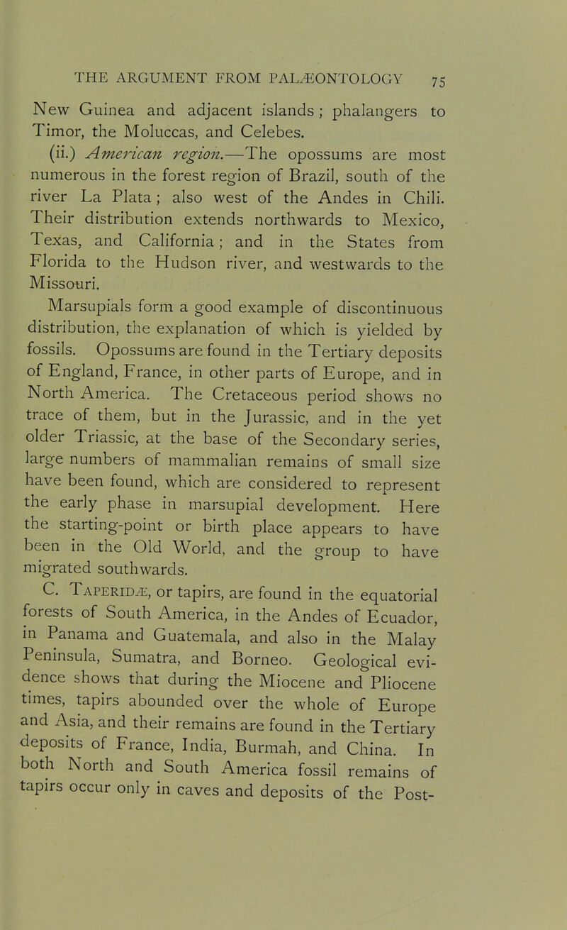 New Guinea and adjacent islands; phalangers to Timor, the Moluccas, and Celebes. (ii.) American region.—The opossums are most numerous in the forest region of Brazil, south of the river La Plata; also west of the Andes in Chili. Their distribution extends northwards to Mexico, Texas, and California; and in the States from Florida to the Hudson river, and westwards to the Missouri. Marsupials form a good example of discontinuous distribution, the explanation of which is yielded by fossils. Opossums are found in the Tertiary deposits of England, France, in other parts of Europe, and in North America. The Cretaceous period shows no trace of them, but in the Jurassic, and in the yet older Triassic, at the base of the Secondary series, large numbers of mammalian remains of small size have been found, which are considered to represent the early phase in marsupial development. Here the starting-point or birth place appears to have been in the Old World, and the group to have migrated southwards. C. TAPERiDiE, or tapirs, are found in the equatorial forests of South America, in the Andes of Ecuador, in Panama and Guatemala, and also in the Malay Peninsula, Sumatra, and Borneo. Geological evi- dence shows that during the Miocene and Pliocene times, tapirs abounded over the whole of Europe and Asia, and their remains are found in the Tertiary deposits of France, India, Burmah, and China. In both North and South America fossil remains of tapirs occur only in caves and deposits of the Post-