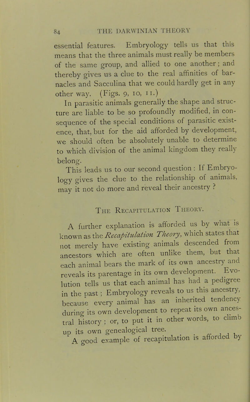 essential features. Embryology tells us that this means that the three animals must really be members of the same group, and allied to one another; and thereby gives us a clue to the real affinities of bar- nacles and Sacculina that we could hardly get in any other way. (Figs. 9, 10, 11.) In parasitic animals generally the shape and struc- ture are liable to be so profoundly modified, in con- sequence of the special conditions of parasitic exist- ence, that, but for the aid afforded by development, we should often be absolutely unable to determine to which division of the animal kingdom they really belong. This leads us to our second question : If Embryo- logy gives the clue to the relationship of animals, may it not do more and reveal their ancestry ? The Recapitulation Theory. A further explanation is afforded us by what is known as the Recapitulation Theory, which states that not merely have existing animals descended from ancestors which are often unlike them, but that each animal bears the mark of its own ancestry and reveals its parentage in its own development. Evo- lution tells us that each animal has had a pedigree in the past; Embryology reveals to us this ancestry, because every animal has an inherited tendency durino- its own development to repeat its own ances- tral history ; or, to put it in other words, to climb up its own genealogical tree. rr ^ ^ A good example of recapitulation is afforded by