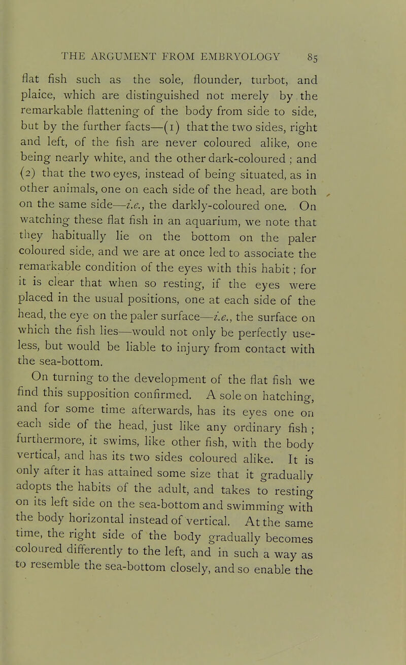 flat fish such as the sole, flounder, turbot, and plaice, which are distinguished not merely by the remarkable flattening of the body from side to side, but by the further facts—(i) that the two sides, right and left, of the fish are never coloured alike, one being nearly white, and the other dark-coloured ; and (2) that the two eyes, instead of being situated, as in other animals, one on each side of the head, are both on the same side—i.e., the darkly-coloured one. On watching these flat fish in an aquarium, we note that they habitually lie on the bottom on the paler coloured side, and we are at once led to associate the remarkable condition of the eyes with this habit; for it is clear that when so resting, if the eyes were placed in the usual positions, one at each side of the head, the eye on the paler surface—i.e., the surface on which the fish lies—would not only be perfectly use- less, but would be liable to injury from contact with the sea-bottom. On turning to the development of the flat fish we find this supposition confirmed. A sole on hatching, and for some time afterwards, has its eyes one on each side of the head, just like any ordinary fish ; furthermore, it swims, like other fish, with the body vertical, and has its two sides coloured alike. It is only after it has attained some size that it gradually adopts the habits of the adult, and takes to resting on its left side on the sea-bottom and swimming with the body horizontal instead of vertical. At the same time, the right side of the body gradually becomes coloured difi^erently to the left, and in such a way as to resemble the sea-bottom closely, and so enable the