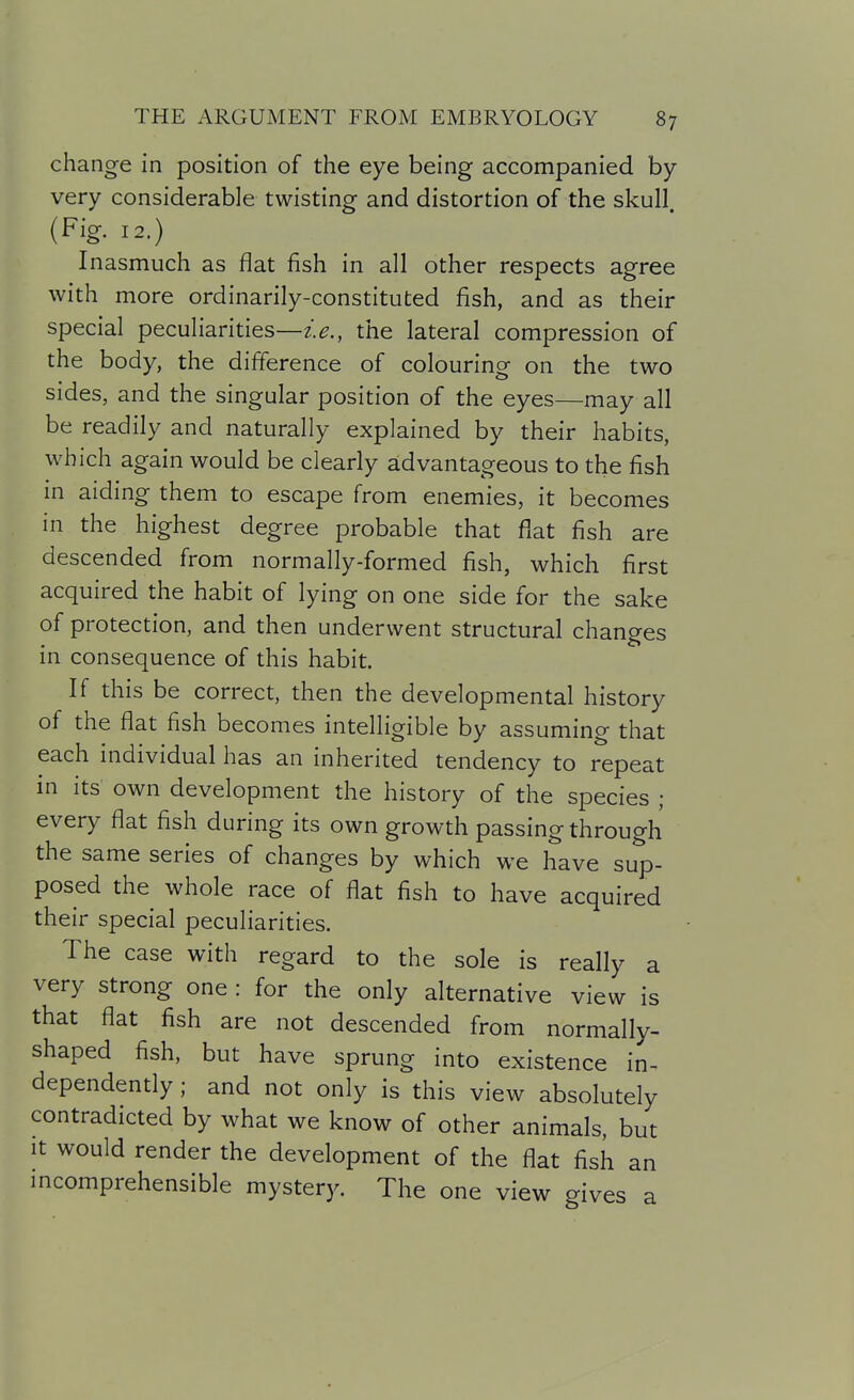 change in position of the eye being accompanied by- very considerable twisting and distortion of the skull. (Fig. 12.) Inasmuch as flat fish in all other respects agree with more ordinarily-constituted fish, and as their special peculiarities—the lateral compression of the body, the difference of colouring on the two sides, and the singular position of the eyes—may all be readily and naturally explained by their habits, which again would be clearly advantageous to the fish in aiding them to escape from enemies, it becomes in the highest degree probable that flat fish are descended from normally-formed fish, which first acquired the habit of lying on one side for the sake of protection, and then underwent structural changes in consequence of this habit. If this be correct, then the developmental history of the flat fish becomes intelligible by assuming that each individual has an inherited tendency to repeat in its own development the history of the species ; every flat fish during its own growth passing through the same series of changes by which we have sup- posed the whole race of flat fish to have acquired their special peculiarities. The case with regard to the sole is really a very strong one : for the only alternative view is that flat fish are not descended from normally- shaped fish, but have sprung into existence in- dependently ; and not only is this view absolutely contradicted by what we know of other animals, but It would render the development of the flat fish an mcomprehensible mystery. The one view gives a