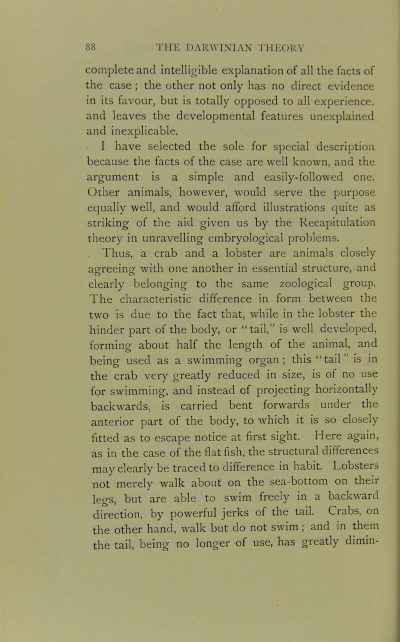 complete and intelligible explanation of all the facts of the case; the other not only has no direct evidence in its favour, but is totally opposed to all experience, and leaves the developmental features unexplained and inexplicable. I have selected the sole for special description because the facts of the case are well known, and the argument is a simple and easily-followed one. Other animals, however, would serve the purpose equally well, and would afford illustrations quite as striking of the aid given us by the Recapitulation theory in unravelling embryological problems. Thus, a crab and a lobster are animals closely agreeing with one another in essential structure, and clearly belonging to the same zoological group. The characteristic difference in form between the two is due to the fact that, while in the lobster the hinder part of the body, or tail, is well developed, forming about half the length of the animal, and being used as a swimming organ; this tail is in the crab very greatly reduced in size, is of no use for swimming, and instead of projecting horizontally backwards, is carried bent forwards under the anterior part of the body, to which it is so closely fitted as to escape notice at first sight. Here again, as in the case of the flat fish, the structural differences may clearly be traced to difference in habit. Lobsters not merely walk about on the sea-bottom on their legs, but are able to swim freely in a backward direction, by powerful jerks of the tail. Crabs, on the other hand, walk but do not swim ; and in them the tail, being no longer of use, has greatly dimin-