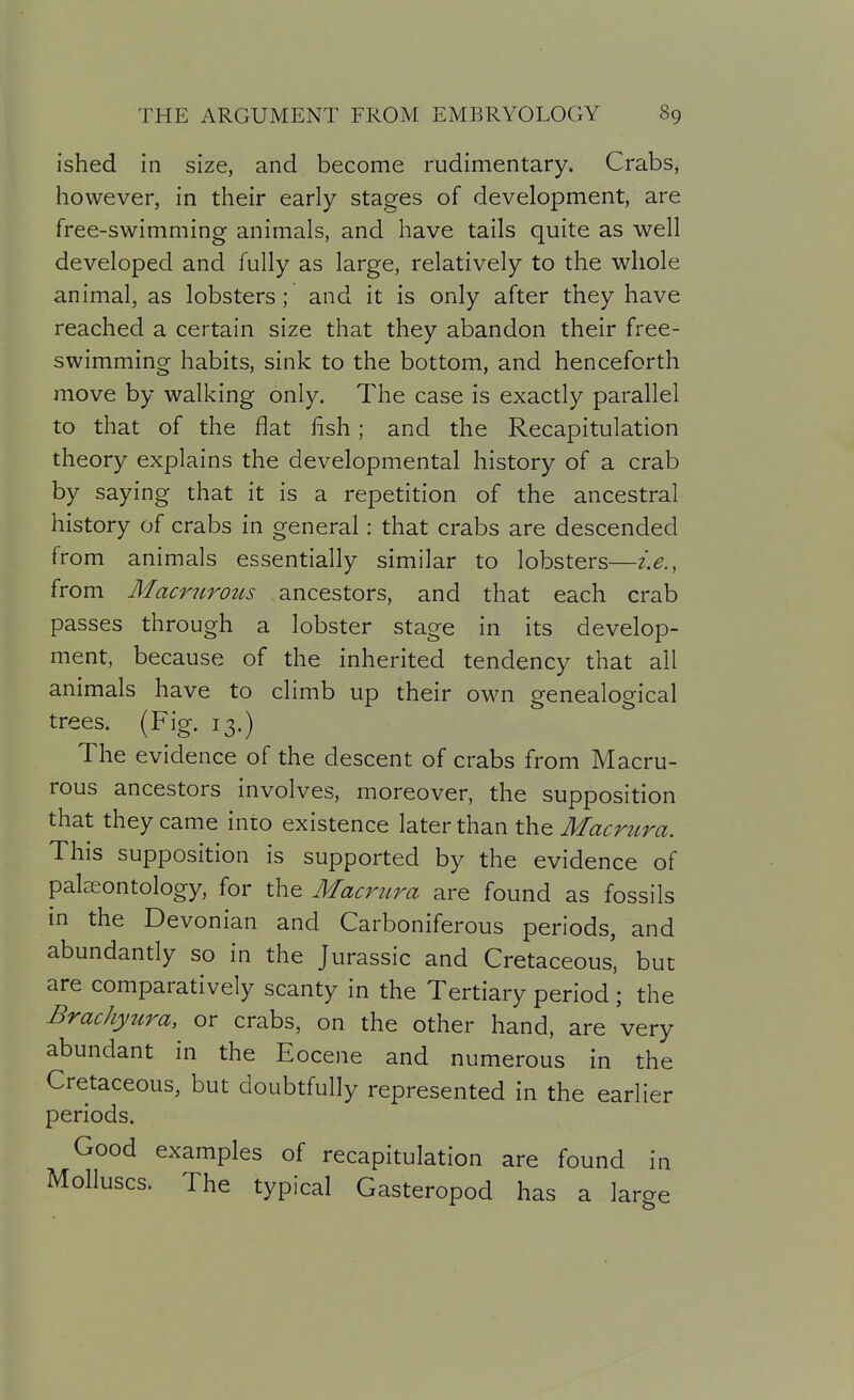 ished in size, and become rudimentary. Crabs, however, in their early stages of development, are free-swimming animals, and have tails quite as well developed and fully as large, relatively to the whole animal, as lobsters; and it is only after they have reached a certain size that they abandon their free- swimming habits, sink to the bottom, and henceforth move by walking only. The case is exactly parallel to that of the fiat lish; and the Recapitulation theory explains the developmental history of a crab by saying that it is a repetition of the ancestral history of crabs in general: that crabs are descended from animals essentially similar to lobsters—i.e., from Macrurotis ancestors, and that each crab passes through a lobster stage in its develop- ment, because of the inherited tendency that all animals have to climb up their own genealogical trees. (Fig. 13.) The evidence of the descent of crabs from Macru- rous ancestors involves, moreover, the supposition that they came into existence later than the Macrura. This supposition is supported by the evidence of palaeontology, for the Macrura are found as fossils in the Devonian and Carboniferous periods, and abundantly so in the Jurassic and Cretaceous, but are comparatively scanty in the Tertiary period ; the Brachyura, or crabs, on the other hand, are very abundant in the Eocene and numerous in the Cretaceous, but doubtfully represented in the earlier periods. Good examples of recapitulation are found in Molluscs. The typical Gasteropod has a large