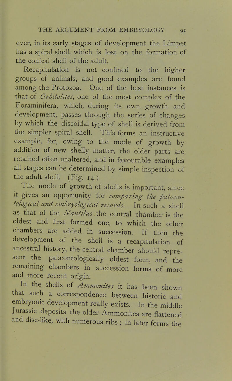 ever, in its early stages of development the Limpet has a spiral shell, which is lost on the formation of the conical shell of the adult. Recapitulation is not confined to the higher groups of animals, and good examples are found among the Protozoa. One of the best instances is that of Orbitolites, one of the most complex of the Foraminifera, which, during its own growth and development, passes through the series of changes by which the discoidal type of shell is derived from the simpler spiral shell. This forms an instructive example, for, owing to the mode of growth by addition of new shelly matter, the older parts are retained often unaltered, and in favourable examples all stages can be determined by simple inspection of the adult shell. (Fig. 14.) The mode of growth of shells is important, since it gives an opportunity for comparing the palcron- tologicaL and embryological records. In such a shell as that of the Nautilus the central chamber is the oldest and first formed one, to which the other chambers are added in succession. If then the development of the shell is a recapitulation of ancestral history, the central chamber should repre- sent the palseontologically oldest form, and the remaining chambers in succession forms of more and more recent origin. In the shells of Ammonites it has been shown that such a correspondence between historic and embryonic development really exists. In the middle Jurassic deposits the older Ammonites are flattened and disc-like, with numerous ribs ; in later forms the