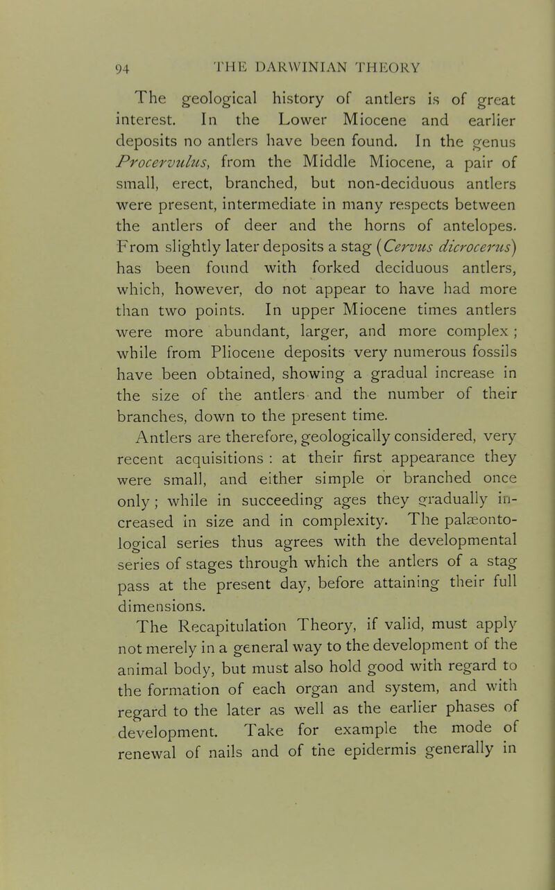 The geological history of antlers is of great interest. In the Lower Miocene and earlier deposits no antlers have been found. In the genus Procervulus, from the Middle Miocene, a pair of small, erect, branched, but non-deciduous antlers were present, intermediate in many respects between the antlers of deer and the horns of antelopes. From slightly later deposits a stag {Cervus dicrocerus) has been found with forked deciduous antlers, which, however, do not appear to have had more than two points. In upper Miocene times antlers were more abundant, larger, and more complex; while from Pliocene deposits very numerous fossils have been obtained, showing a gradual increase in the size of the antlers and the number of their branches, down to the present time. Antlers are therefore, geologically considered, very recent acquisitions : at their first appearance they were small, and either simple or branched once only ; while in succeeding ages they o^radually in- creased In size and in complexity. The palaeonto- logical series thus agrees with the developmental series of stages through which the antlers of a stag pass at the present day, before attaining their full dimensions. The Recapitulation Theory, if valid, must apply not merely in a general way to the development of the animal body, but must also hold good with regard to the formation of each organ and system, and with regard to the later as well as the earlier phases of development. Take for example the mode of renewal of nails and of the epidermis generally in