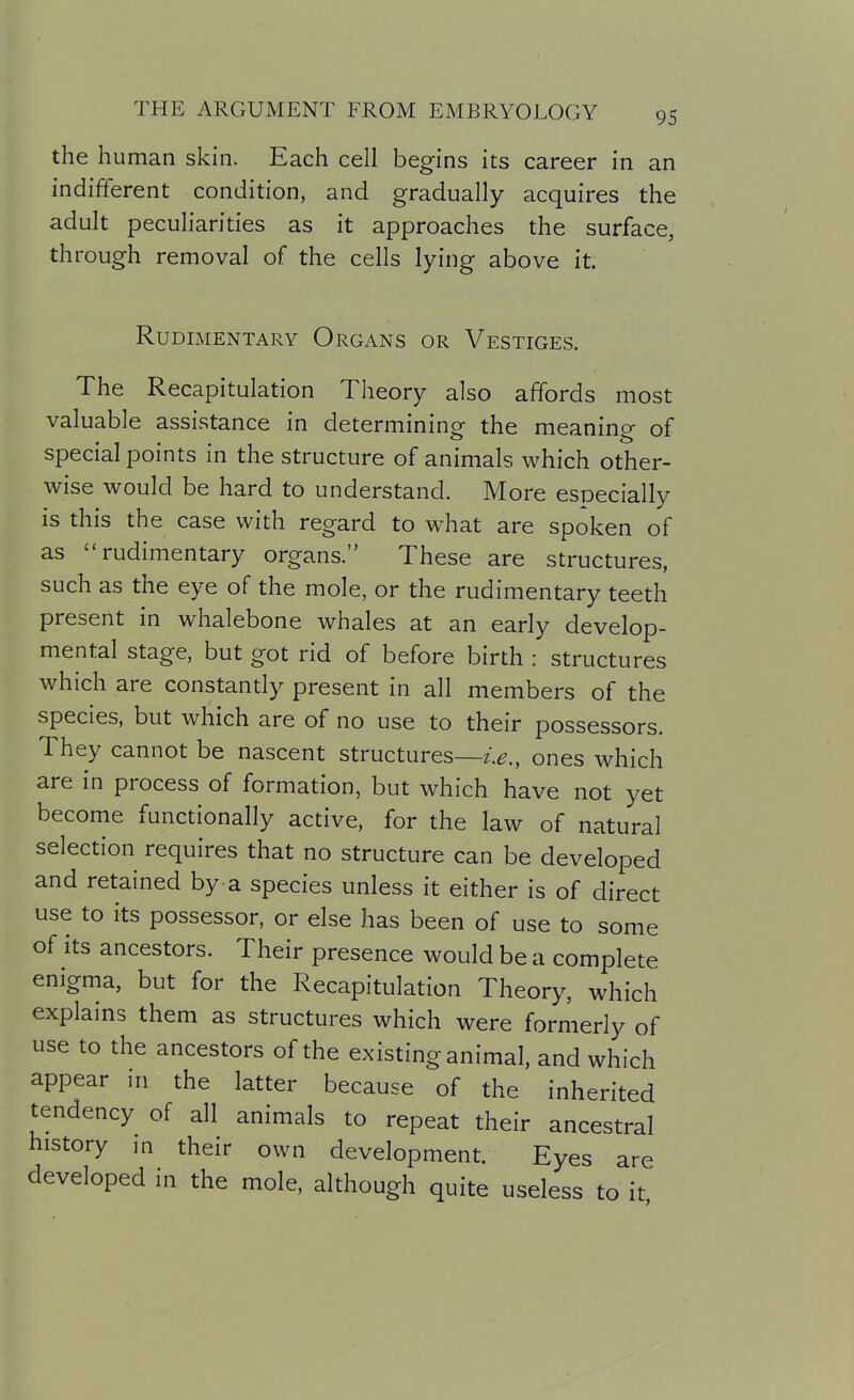 the human skin. Each cell begins its career in an indifferent condition, and gradually acquires the adult peculiarities as it approaches the surface, through removal of the cells lying above it. Rudimentary Organs or Vestiges. The Recapitulation Theory also affords most valuable assistance in determininp- the meanino- of special points in the structure of animals which other- wise would be hard to understand. More especially is this the case with regard to what are spoken of as rudimentary organs. These are structures, such as the eye of the mole, or the rudimentary teeth present in whalebone whales at an early develop- mental stage, but got rid of before birth : structures which are constantly present in all members of the species, but which are of no use to their possessors. They cannot be nascent structures—i.e., ones which are in process of formation, but which have not yet become functionally active, for the law of natural selection requires that no structure can be developed and retained by-a species unless it either is of direct use to its possessor, or else has been of use to some of its ancestors. Their presence would be a complete enigma, but for the Recapitulation Theory, which explains them as structures which were formerly of use to the ancestors of the existing animal, and which appear in the latter because of the inherited tendency of all animals to repeat their ancestral history in their own development. Eyes are developed in the mole, although quite useless to it