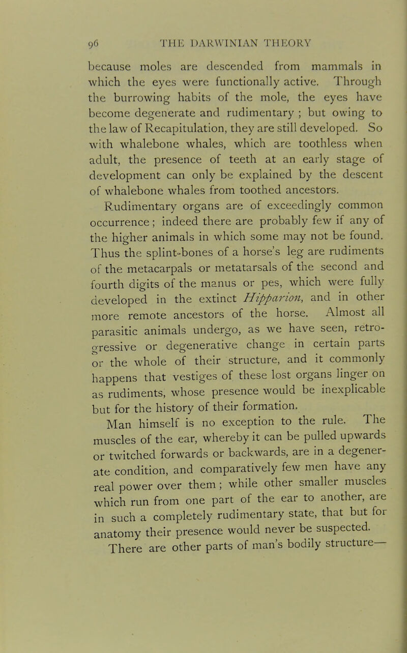 because moles are descended from mammals in which the eyes were functionally active. Through the burrowing habits of the mole, the eyes have become degenerate and rudimentary ; but owing to the law of Recapitulation, they are still developed. So with whalebone whales, which are toothless when adult, the presence of teeth at an early stage of development can only be explained by the descent of whalebone whales from toothed ancestors. Rudimentary organs are of exceedingly common occurrence; indeed there are probably few if any of the higher animals in which some may not be found. Thus the splint-bones of a horse's leg are rudiments of the metacarpals or metatarsals of the second and fourth digits of the manus or pes, which were fully developed in the extinct Hipparion, and in other more remote ancestors of the horse. Almost all parasitic animals undergo, as we have seen, retro- o-ressive or degenerative change in certain parts or the whole of their structure, and it commonly happens that vestiges of these lost organs linger on as rudiments, whose presence would be inexplicable but for the history of their formation. Man himself is no exception to the rule. The muscles of the ear, whereby it can be pulled upwards or twitched forwards or backwards, are in a degener- ate condition, and comparatively few men have any real power over them; while other smaller muscles which run from one part of the ear to another, are in such a completely rudimentary state, that but for anatomy their presence would never be suspected. There are other parts of man's bodily structure—