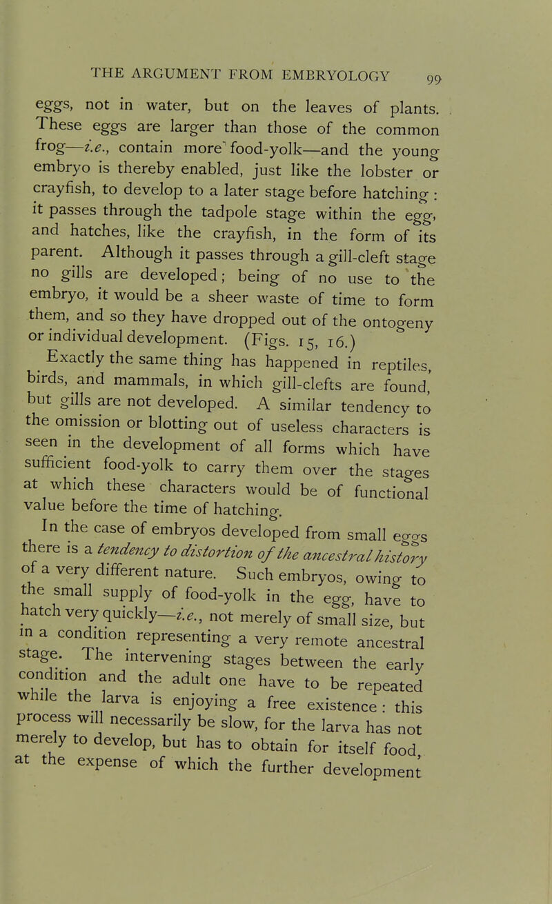 eggs, not in water, but on the leaves of plants. These eggs are larger than those of the common frog—i.e., contain more'food-yolk—and the young embryo is thereby enabled, just like the lobster or crayfish, to develop to a later stage before hatching : it passes through the tadpole stage within the egg, and hatches, like the crayfish, in the form of its parent. Although it passes through a gill-cleft stage no gills are developed; being of no use to the embryo, it would be a sheer waste of time to form them, and so they have dropped out of the ontogeny or individual development. (Figs. 15, 16.) Exactly the same thing has happened in reptiles, birds, and mammals, in which gill-clefts are found' but gills are not developed. A similar tendency to the omission or blotting out of useless characters is seen in the development of all forms which have sufficient food-yolk to carry them over the stages at which these characters would be of functional value before the time of hatching. In the case of embryos developed from small eo-as there is a tendency to distortion of the ancestral history of a very different nature. Such embryos, owing to the small supply of food-yolk in the egg, have to hatch very quickly-^..., not merely of small size, but in a condition representing a very remote ancestral stage. ^ The intervening stages between the early condition and the adult one have to be repeated while the arva is enjoying a free existence : this process will necessarily be slow, for the larva has not merely to develop, but has to obtain for itself food at the expense of which the further development