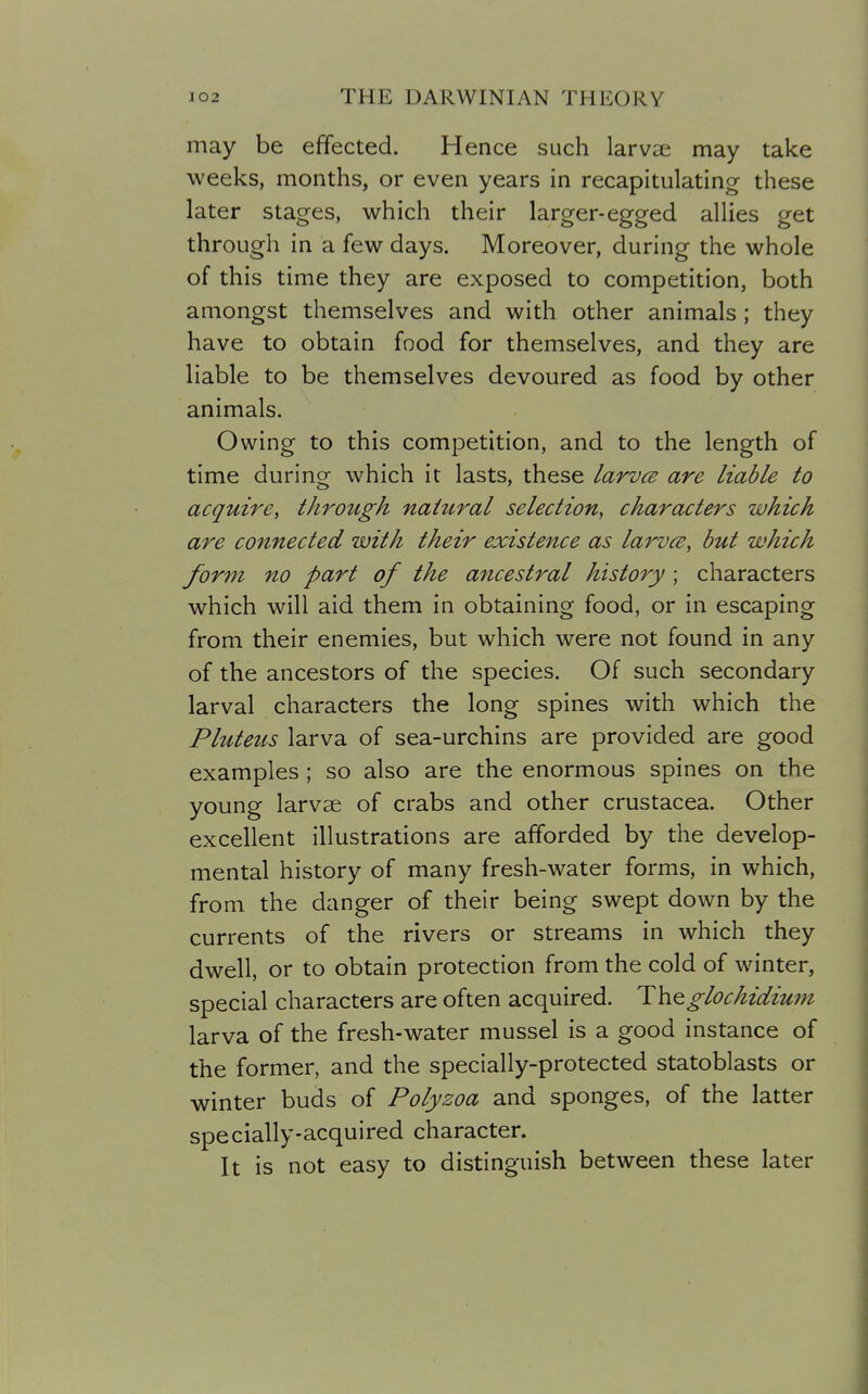 may be effected. Hence such larvae may take weeks, months, or even years in recapitulating these later stages, which their larger-egged allies get through in a few days. Moreover, during the whole of this time they are exposed to competition, both amongst themselves and with other animals ; they have to obtain food for themselves, and they are liable to be themselves devoured as food by other animals. Owing to this competition, and to the length of time during which it lasts, these larvce are liable to acquire, through natural selection, characters which are connected with their existence as larvce, but which form no part of the ancestral history; characters which will aid them in obtaining food, or in escaping from their enemies, but which were not found in any of the ancestors of the species. Of such secondary larval characters the long spines with which the Pluteus larva of sea-urchins are provided are good examples ; so also are the enormous spines on the young larvae of crabs and other Crustacea. Other excellent illustrations are afforded by the develop- mental history of many fresh-water forms, in which, from the danger of their being swept down by the currents of the rivers or streams in which they dwell, or to obtain protection from the cold of winter, special characters are often acquired. Th^glochidium larva of the fresh-water mussel is a good instance of the former, and the specially-protected statoblasts or winter buds of Polyzoa and sponges, of the latter specially-acquired character. It is not easy to distinguish between these later