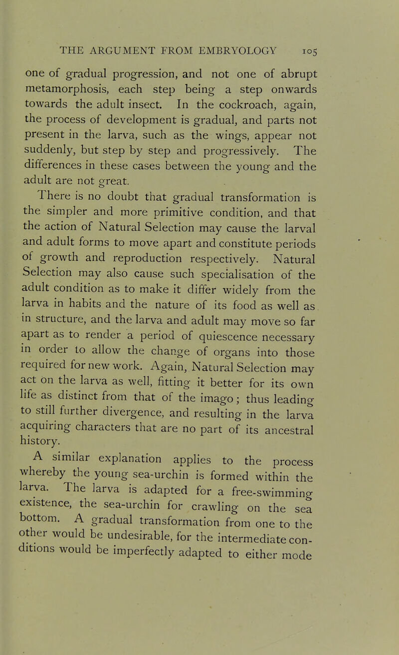 one of gradual progression, and not one of abrupt metamorphosis, each step being a step onwards towards the adult insect. In the cockroach, again, the process of development is gradual, and parts not present in the larva, such as the wings, appear not suddenly, but step by step and progressively. The differences in these cases between the young and the adult are not ereat. There is no doubt that gradual transformation is the simpler and more primitive condition, and that the action of Natural Selection may cause the larval and adult forms to move apart and constitute periods of growth and reproduction respectively. Natural Selection may also cause such specialisation of the adult condition as to make it differ widely from the larva in habits and the nature of its food as well as in structure, and the larva and adult may move so far apart as to render a period of quiescence necessary m order to allow the change of organs into those required for new work. Again, Natural Selection may act on the larva as well, fitting it better for its own life as distinct from that of the imago; thus leading to still further divergence, and resulting in the larva acquiring characters that are no part of its ancestral history. A similar explanation applies to the process whereby the young sea-urchin is formed within the larva. The larva is adapted for a free-swimming existence, the sea-urchin for crawling on the sea bottom. A gradual transformation from one to the other would be undesirable, for the intermediate con- ditions would be imperfectly adapted to either mode