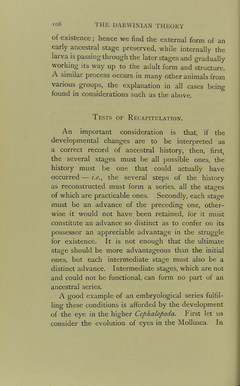 of existence; hence we find the external form of an early ancestral stage preserved, while internally the larva is passing through the later stages and gradually working its way up to the adult form and structure. A similar process occurs in many other animals from various groups, the explanation in all cases being found in considerations such as the above. Tests of Recapitulation. An important consideration is that, if the developmental changes are to be interpreted as a correct record of ancestral history, then, first, the several stages must be all possible ones, the history must be one that could actually have occurred — i.e., the several steps of the history as reconstructed must form a series, all the stages of which are practicable ones. Secondly, each stage must be an advance of the preceding one, other- wise it would not have been retained, for it must constitute an advance so distinct as to confer on its possessor an appreciable advantage in the struggle for existence. It is not enough that the ultimate stage should be more advantageous than the initial ones, but each intermediate stage must also be a distinct advance. Intermediate stages, which are not and could not be functional, can form no part of an ancestral series. A good example of an embryological series fulfil- ling these conditions is afforded by the development of the eye in the higher Cephalopoda. First let us consider the evolution of eyes in the Mollusca. In