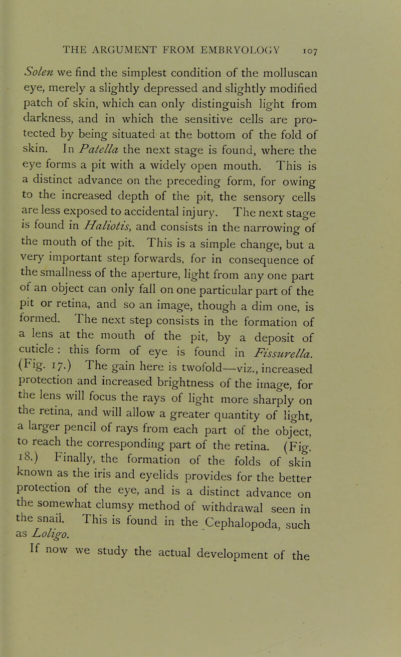 Solen we find the simplest condition of the molluscan eye, merely a slightly depressed and slightly modified patch of skin, which can only distinguish light from darkness, and in which the sensitive cells are pro- tected by being situated at the bottom of the fold of skin. In Patella the next stage is found, where the eye forms a pit with a widely open mouth. This is a distinct advance on the preceding form, for owing to the increased depth of the pit, the sensory cells are less exposed to accidental inj ury. The next stage is found in Haliotis, and consists in the narrowing of the mouth of the pit. This is a simple change, but a very important step forwards, for in consequence of the smallness of the aperture, light from any one part of an object can only fall on one particular part of the pit or retina, and so an image, though a dim one, is formed. The next step consists in the formation of a lens at the mouth of the pit, by a deposit of cuticle : this form of eye is found in Fissttrella. (Fig. 17.) The gain here is twofold—viz., increased protection and increased brightness of the image, for the lens will focus the rays of light more sharply on the retina, and will allow a greater quantity of light, a larger pencil of rays from each part of the object' to reach the corresponding part of the retina. (Fig! 18.) Finally, the formation of the folds of skin known as the iris and eyelids provides for the better protection of the eye, and is a distinct advance on the somewhat clumsy method of withdrawal seen in the snail. This is found in the Cephalopoda, such as Loligo. If now we study the actual development of the