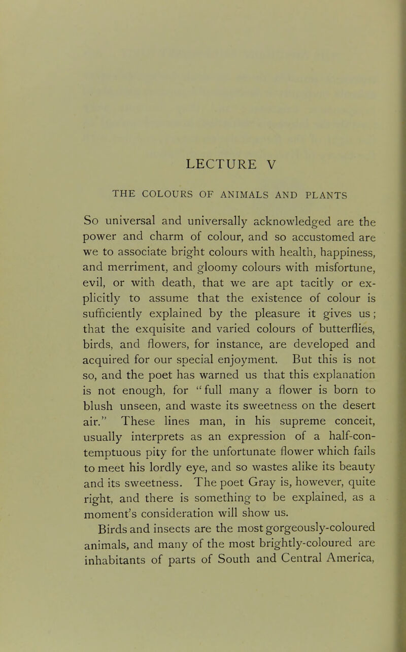 LECTURE V THE COLOURS OF ANIMALS AND PLANTS So universal and universally acknowledged are the power and charm of colour, and so accustomed are we to associate bright colours with health, happiness, and merriment, and gloomy colours with misfortune, evil, or with death, that we are apt tacitly or ex- plicitly to assume that the existence of colour is sufficiently explained by the pleasure it gives us; that the exquisite and varied colours of butterflies, birds, and flowers, for instance, are developed and acquired for our special enjoyment. But this is not so, and the poet has warned us that this explanation is not enough, for full many a flower is born to blush unseen, and waste its sweetness on the desert air. These lines man, in his supreme conceit, usually interprets as an expression of a half-con- temptuous pity for the unfortunate flower which fails to meet his lordly eye, and so wastes alike its beauty and its sweetness. The poet Gray is, however, quite right, and there is something to be explained, as a moment's consideration will show us. Birds and insects are the most gorgeously-coloured animals, and many of the most brightly-coloured are inhabitants of parts of South and Central America,