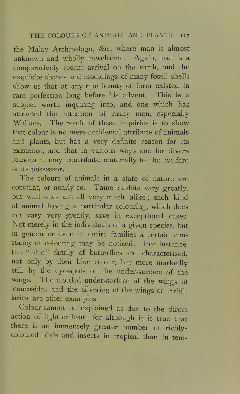 the Malay Archipelago, &c., where man is almost unknown and wholly unwelcome. Again, man is a comparatively recent arrival on the earth, and the exquisite shapes and mouldings of many fossil shells show us that at any rate beauty of form existed in rare perfection long before his advent. This is a subject worth inquiring into, and one which has attracted the attention of many men, especially Wallace. The result of these inquiries is to show that colour is no mere accidental attribute of animals and plants, but has a very definite reason for its existence, and that in various ways and for divers reasons it may contribute materially to the welfare of its possessor. The colours of animals in a state of nature are constant, or nearly so. Tame rabbits vary greatly, but wild ones are all very much alike; each kind of animal having a particular colouring, which does not vary very greatly, save in exceptional cases. Not merely in the individuals of a given species, but in genera or even in entire families a certain con- stancy of colouring may be noticed. For instance, the blue family of butterflies are characterised, not only by their blue colour, but more markedly still by the eye-spots on the under-surface of the wings. The mottled under-surface of the wings of Vanessidse, and the silvering of the wings of Fritil- laries, are other examples. Colour cannot be explained as due to the direct action of light or heat; for although it is true that there is an immensely greater number of richly- coloured birds and insects in tropical than in tern-