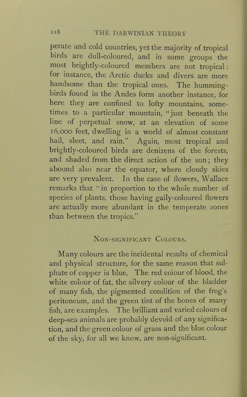 perate and cold countries, yet the majority of tropical birds are dull-coloured, and in some groups the most brightly-coloured members are not tropical: for instance, the Arctic ducks and divers are more handsome than the tropical ones. The humming- birds found in the Andes form another instance, for here they are confined to lofty mountains, some- times to a particular mountain, just beneath the line of perpetual snow, at an elevation of some 16,000 feet, dwelling in a world of almost constant hail, sleet, and rain. Again, most tropical and brightly-coloured birds are denizens of the forests, and shaded from the direct action of the sun; they abound also near the equator, where cloudy skies are very prevalent. In the case of flowers, Wallace remarks that in proportion to the whole number of species of plants, those having gaily-coloured flowers are actually more abundant in the temperate zones than between the tropics. Non-significant Colours. Many colours are the incidental results of chemical and physical structure, for the same reason that sul- phate of copper is blue. The red colour of blood, the white colour of fat, the silvery colour of the bladder of many fish, the pigmented condition of the frog's peritoneum, and the green tint of the bones of many fish, are examples. The brilliant and varied colours of deep-sea animals are probably devoid of any significa- tion, and the green colour of grass and the blue colour of the sky, for all we know, are non-significant.