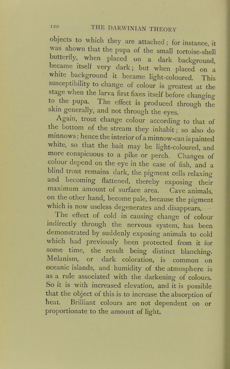 objects to which they are attached ; for instance, it was shown that the pupa of the small tortoise-shell butterfly, when placed on a dark background became itself very dark; but when placed on a white background it became light-coloured. This susceptibility to change of colour is greatest at the stage when the larva first fixes itself before changing to the pupa. The effect is produced through^he skm generally, and not through the eyes. Again, trout change colour according to that of the bottom of the stream they inhabit; so also do minnows; hence the interior of a minnow-can is painted white, so that the bait may be light-coloured, and more conspicuous to a pike or perch. Changes of colour depend on the eye in the case of fish, and a blind trout remains dark, the pigment cells relaxing and becoming flattened, thereby exposing their maximum amount of surface area. Cave animals, on the other hand, become pale, because the pigment which is now useless degenerates and disappears. The effect of cold in causing change of colour indirectly through the nervous system, has been demonstrated by suddenly exposing animals to cold which had previously been protected from it for some time, the result being distinct blanching. Melanism, or dark coloration, is common on oceanic islands, and humidity of the atmosphere is as a rule associated with the darkening of colours. So it is with increased elevation, and it is possible that the object of this is to increase the absorption of heat. Brilliant colours are not dependent on or proportionate to the amount of light.