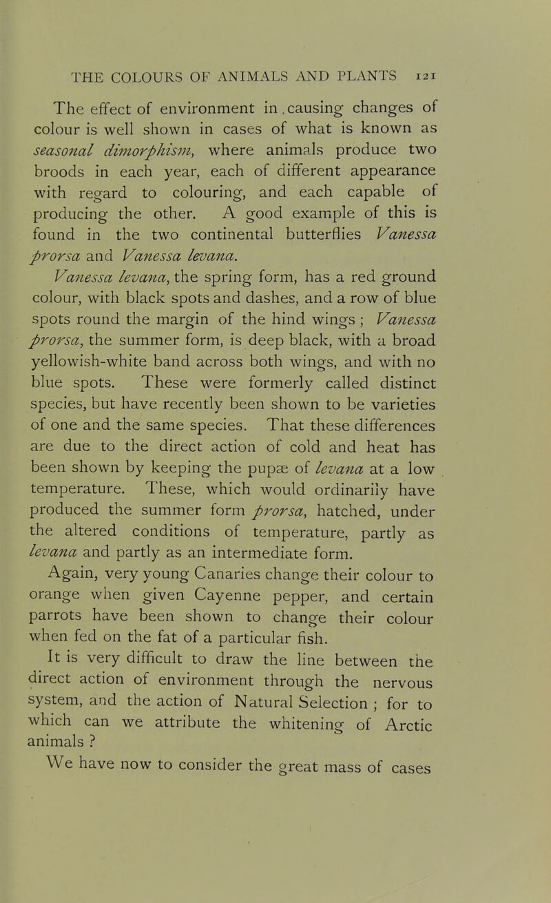 The effect of environment in,causing changes of colour is well shown in cases of what is known as seasonal di7norpktsm, where animals produce two broods in each year, each of different appearance with regard to colouring, and each capable of producing the other. A good example of this is found in the two continental butterflies Vanessa prorsa and Vanessa levana. Vanessa levana, the spring form, has a red ground colour, with black spots and dashes, and a row of blue spots round the margin of the hind wings ; Vanessa prorsa, the summer form, is deep black, with a broad yellowish-white band across both wings, and with no blue spots. These were formerly called distinct species, but have recently been shown to be varieties of one and the same species. That these differences are due to the direct action of cold and heat has been shown by keeping the pupae of levana at a low temperature. These, which would ordinarily have produced the summer form prorsa, hatched, under the altered conditions of temperature, partly as levana and partly as an intermediate form. Again, very young Canaries change their colour to orange when given Cayenne pepper, and certain parrots have been shown to change their colour when fed on the fat of a particular fish. It is very difficult to draw the line between the direct action of environment through the nervous system, and the action of Natural Selection ; for to which can we attribute the whitening of Arctic animals ? We have now to consider the great mass of cases