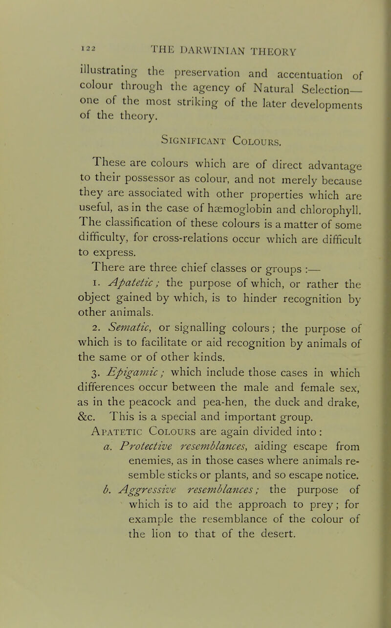 illustrating the preservation and accentuation of colour through the agency of Natural Selection- one of the most striking of the later developments of the theory. Significant Colours. These are colours which are of direct advantage to their possessor as colour, and not merely because they are associated with other properties which are useful, as in the case of haemoglobin and chlorophyll. The classification of these colours is a matter of some difficulty, for cross-relations occur which are difficult to express. There are three chief classes or groups :— 1. Apatetic; the purpose of which, or rather the object gained by which, is to hinder recognition by other animals. 2. Sematic, or signalling colours; the purpose of which is to facilitate or aid recognition by animals of the same or of other kinds. 3. Epigamic; which include those cases in which differences occur between the male and female sex, as in the peacock and pea-hen, the duck and drake, &c. This is a special and important group. Apatetic Colours are again divided into : a. Protective resemblances, aiding escape from enemies, as in those cases where animals re- semble sticks or plants, and so escape notice. b. Aggressive resemblances; the purpose of which is to aid the approach to prey; for example the resemblance of the colour of the Hon to that of the desert.