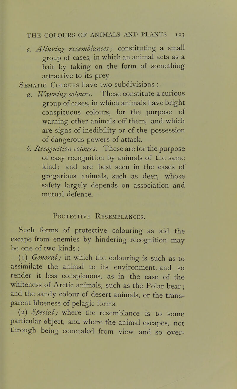 c. Alluring resemblances; constituting a small group of cases, in which an animal acts as a bait by taking on the form of something attractive to its prey. Sematic Colours have two subdivisions : a. Warning COlozcrs. These constitute a curious group of cases, in which animals have bright conspicuous colours, for the purpose of warninof other animals off them, and which are signs of inedibility or of the possession of dangerous powers of attack. d. Recognition colours. These are for the purpose of easy recognition by animals of the same kind; and are best seen in the cases of gregarious animals, such as deer, whose safety largely depends on association and mutual defence. Protective Resemblances. Such forms of protective colouring as aid the escape from enemies by hindering recognition may be one of two kinds : (1) General; in which the colouring is such as to assimilate the animal to its environment, and so render it less conspicuous, as in the case of the whiteness of Arctic animals, such as the Polar bear; and the sandy colour of desert animals, or the trans- parent blueness of pelagic forms. (2) Special; where the resemblance is to some particular object, and where the animal escapes, not through being concealed from view and so over-