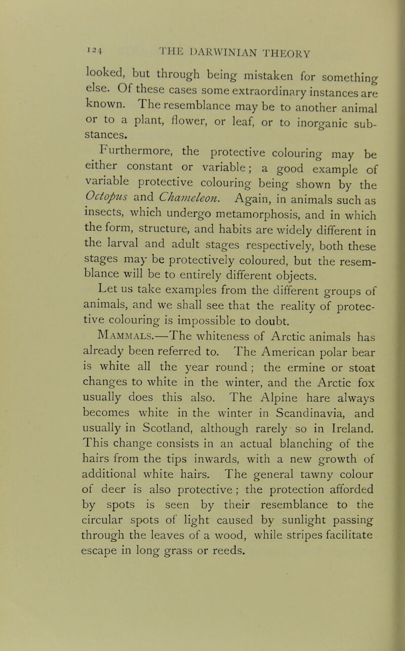 looked, but through being mistaken for something else. Of these cases some extraordinary instances are known. The resemblance may be to another animal or to a plant, flower, or leaf, or to inorganic sub- stances. Furthermore, the protective colouring may be either constant or variable; a good example of variable protective colouring being shown by the Octopus and Cha7neleon. Again, in animals such as insects, which undergo metamorphosis, and in which the form, structure, and habits are widely different in the larval and adult stages respectively, both these stages may be protectively coloured, but the resem- blance will be to entirely different objects. Let us take examples from the different groups of animals, and we shall see that the reality of protec- tive colouring is impossible to doubt. Mammals.—The whiteness of Arctic animals has already been referred to. The American polar bear is white all the year round ; the ermine or stoat changes to white in the winter, and the Arctic fox usually does this also. The Alpine hare always becomes white in the winter in Scandinavia, and usually in Scotland, although rarely so in Ireland. This chano-e consists in an actual blanchino- of the hairs from the tips inwards, with a new growth of additional white hairs. The general tawny colour of deer is also protective ; the protection afforded by spots is seen by their resemblance to the circular spots of light caused by sunlight passing through the leaves of a wood, while stripes facilitate escape in long grass or reeds.