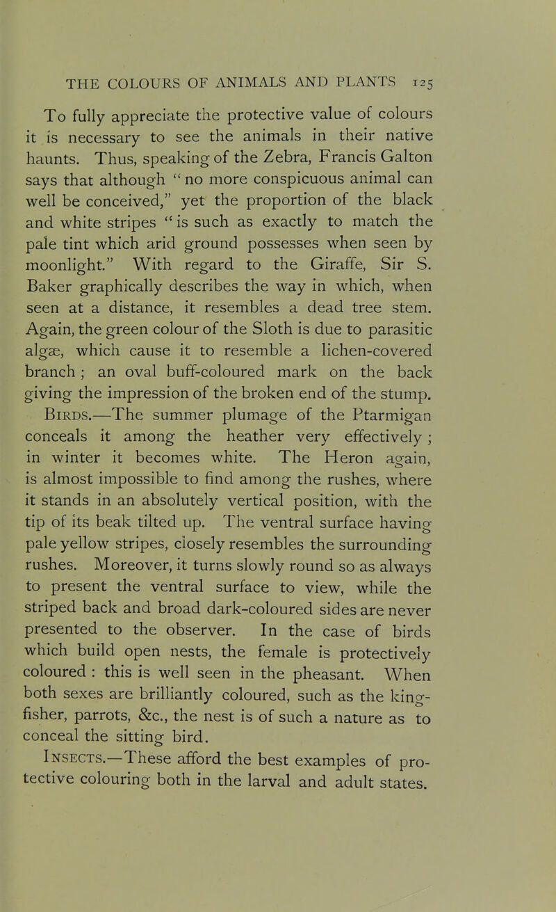 To fully appreciate the protective value of colours it is necessary to see the animals in their native haunts. Thus, speaking of the Zebra, Francis Galton says that although  no more conspicuous animal can well be conceived, yet the proportion of the black and white stripes  is such as exactly to match the pale tint which arid ground possesses when seen by moonlight. With regard to the Giraffe, Sir S. Baker graphically describes the way in which, when seen at a distance, it resembles a dead tree stem. Again, the green colour of the Sloth is due to parasitic algae, which cause it to resemble a lichen-covered branch; an oval buff-coloured mark on the back giving the impression of the broken end of the stump. Birds.—The summer plumage of the Ptarmigan conceals it among the heather very effectively; in winter it becomes white. The Heron asfain, is almost impossible to find among the rushes, where it stands in an absolutely vertical position, with the tip of its beak tilted up. The ventral surface having pale yellow stripes, closely resembles the surrounding rushes. Moreover, it turns slowly round so as always to present the ventral surface to view, while the striped back and broad dark-coloured sides are never presented to the observer. In the case of birds which build open nests, the female is protectively coloured : this is well seen in the pheasant. When both sexes are brilliantly coloured, such as the kino- fisher, parrots, &c., the nest is of such a nature as to conceal the sitting bird. Insects.—These afford the best examples of pro- tective colouring both in the larval and adult states.