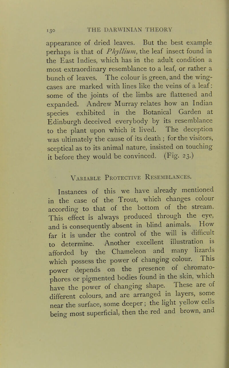 appearance of dried leaves. But the best example perhaps is that of PhyIlium, the leaf insect found in the East Indies, which has in the adult condition a most extraordinary resemblance to a leaf, or rather a bunch of leaves. The colour is green, and the wing- cases are marked with lines like the veins of a leaf: some of the joints of the limbs are flattened and expanded. Andrew Murray relates how an Indian species exhibited in the Botanical Garden at Edinburgh deceived everybody by its resemblance to the plant upon which it lived. The deception was uhimately the cause of its death ; for the visitors, sceptical as to its animal nature, insisted on touching it before they would be convinced. (Fig. 23.) Variable Protective Resemblances. Instances of this we have already mentioned in the case of the Trout, which changes colour according to that of the bottom of the stream. This effect is always produced through the eye, and is consequently absent in blind animals. ^ How far it is under the control of the will is difficult to determine. Another excellent illustration is afforded by the Chameleon and many lizards which possess the power of changing colour. This power depends on the presence of chromato- phores or pigmented bodies found in the skin, which have the power of changing shape. These are of different colours, and are arranged in layers, some near the surface, some deeper; the light yellow cells beino- most superficial, then the red and brown, and