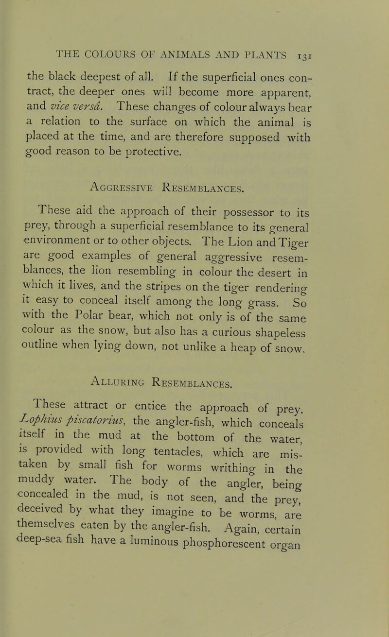 the black deepest of all. If the superficial ones con- tract, the deeper ones will become more apparent, and vice versd. These changes of colour always bear a relation to the surface on which the animal is placed at the time, and are therefore supposed with good reason to be protective. Aggressive Resemblances. These aid the approach of their possessor to its prey, through a superficial resemblance to its general environment or to other objects. The Lion and Tiger are good examples of general aggressive resem- blances, the lion resembling in colour the desert in which it lives, and the stripes on the tiger rendering it easy to conceal itself among the long grass. So with the Polar bear, which not only is of the same colour as the snow, but also has a curious shapeless outline when lying down, not unlike a heap of snow. Alluring Resemblances. These attract or entice the approach of prey. Lophms piscatorius, the angler-fish, which conceals itself in the mud at the bottom of the water, is provided with long tentacles, which are mis- taken by small fish for worms writhing in the muddy water. The body of the angler, being concealed in the mud, is not seen, and the prey deceived by what they imagine to be worms, are themselves eaten by the angler-fish. Again, certain deep-sea fish have a luminous phosphorescent organ