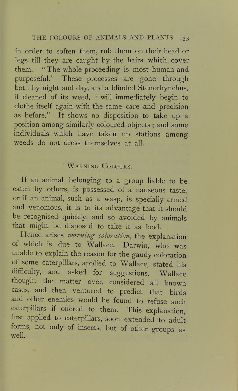 in order to soften them, rub them on their head or legs till they are caught by the hairs which cover them.  The whole proceeding is most human and purposeful. These processes are gone through both by night and day, and a blinded Stenorhynchus, if cleaned of its weed,  will immediately begin to clothe itself again with the same care and precision as before. It shows no disposition to take up a position among similarly coloured objects; and some individuals which have taken up stations among weeds do not dress themselves at all. ' Warning Colours. If an animal belonging to a group liable to be eaten by others, is possessed of a nauseous taste, or if an animal, such as a wasp, is specially armed and venomous, it is to its advantage that it should be recognised quickly, and so avoided by animals that might be disposed to take it as food. Hence arises warning coloration, the explanation of which is due to Wallace. Darwin, who was unable to explain the reason for the gaudy coloration of some caterpillars, applied to Wallace, stated his difficulty, and asked for suggestions. Wallace thought the matter over, considered all known cases, and then ventured to predict that birds and other enemies would be found to refuse such caterpillars if offered to them. This explanation, first applied to caterpillars, soon extended to adult forms, not only of insects, but of other groups as well.