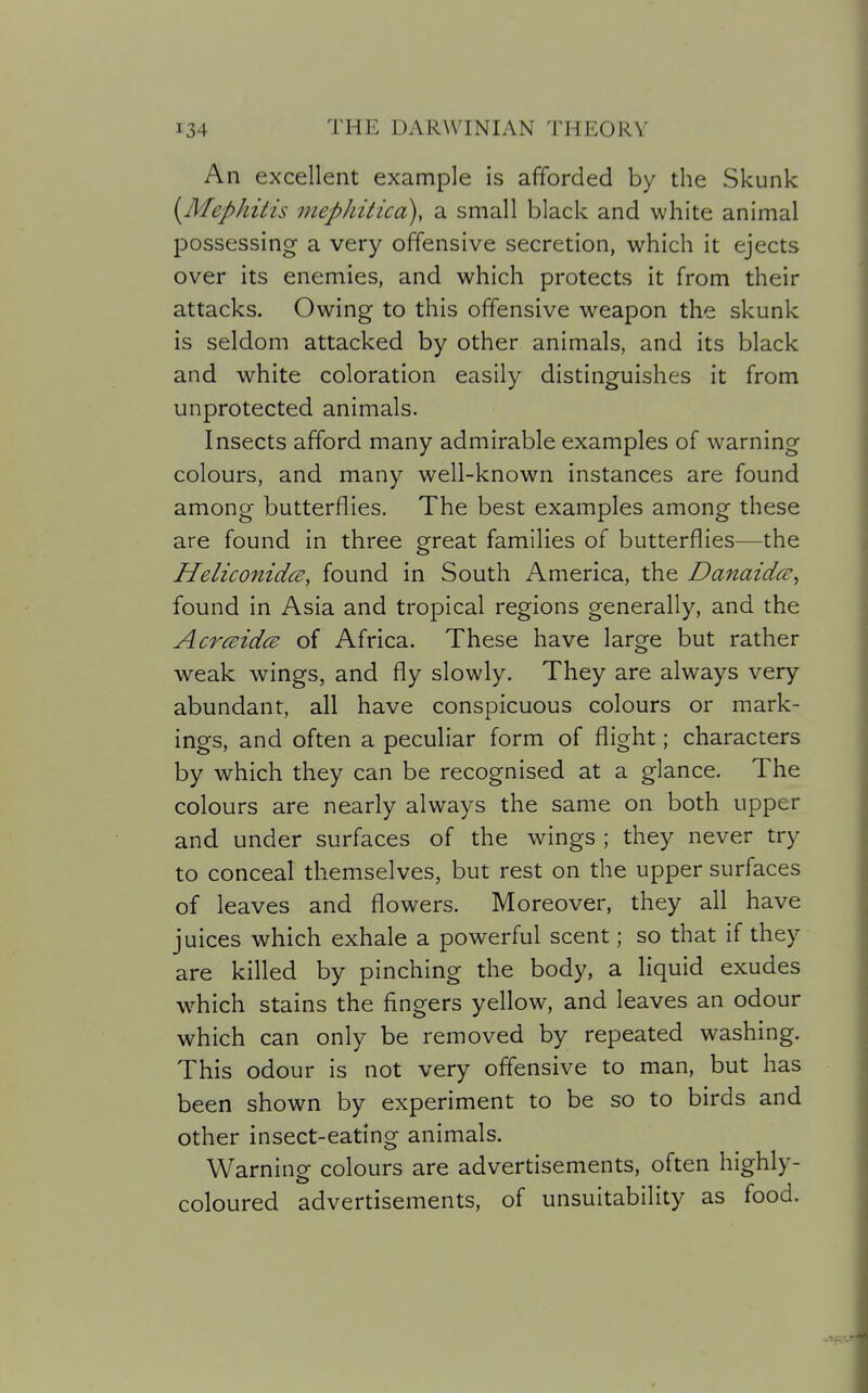 An excellent example is afforded by the Skunk [Mephitis mephitica), a small black and white animal possessing a very offensive secretion, which it ejects over its enemies, and which protects it from their attacks. Owing to this offensive weapon the skunk is seldom attacked by other animals, and its black and white coloration easily distinguishes it from unprotected animals. Insects afford many admirable examples of warning colours, and many well-known instances are found among butterflies. The best examples among these are found in three great families of butterflies—the Heliconidce, found in South America, the Danaidce^ found in Asia and tropical regions generally, and the AcrceidcB of Africa. These have large but rather weak wings, and fly slowly. They are always very abundant, all have conspicuous colours or mark- ings, and often a peculiar form of flight; characters by which they can be recognised at a glance. The colours are nearly always the same on both upper and under surfaces of the wings ; they never try to conceal themselves, but rest on the upper surfaces of leaves and flowers. Moreover, they all have juices which exhale a powerful scent; so that if they are killed by pinching the body, a liquid exudes w^hich stains the fingers yellow, and leaves an odour which can only be removed by repeated washing. This odour is not very offensive to man, but has been shown by experiment to be so to birds and other insect-eating animals. Warning colours are advertisements, often highly- coloured advertisements, of unsuitability as food.