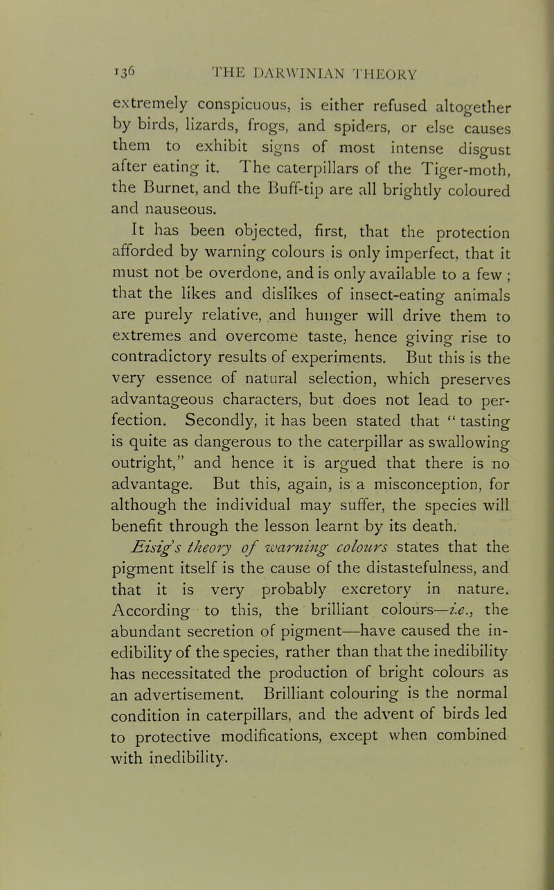 extremely conspicuous, is either refused altogether by birds, Hzards, frogs, and spiders, or else causes them to exhibit signs of most intense disgust after eating it. The caterpillars of the Tiger-moth, the Burnet, and the Buff-tip are all brightly coloured and nauseous. It has been objected, first, that the protection afforded by warning colours is only imperfect, that it must not be overdone, and is only available to a few ; that the likes and dislikes of insect-eating animals are purely relative, and hunger will drive them to extremes and overcome taste, hence giving rise to contradictory results of experiments. But this is the very essence of natural selection, which preserves advantageous characters, but does not lead to per- fection. Secondly, it has been stated that  tasting is quite as dangerous to the caterpillar as swallowing outright, and hence it is argued that there is no advantage. But this, again, is a misconception, for although the individual may suffer, the species will benefit through the lesson learnt by its death. Eisigs theory of warning colottrs states that the pigment itself is the cause of the distastefulness, and that it is very probably excretory in nature. According to this, the brilliant colours—ie.., the abundant secretion of pigment—have caused the in- edibility of the species, rather than that the inedibility has necessitated the production of bright colours as an advertisement. Brilliant colouring is the normal condition in caterpillars, and the advent of birds led to protective modifications, except when combined with inedibility.