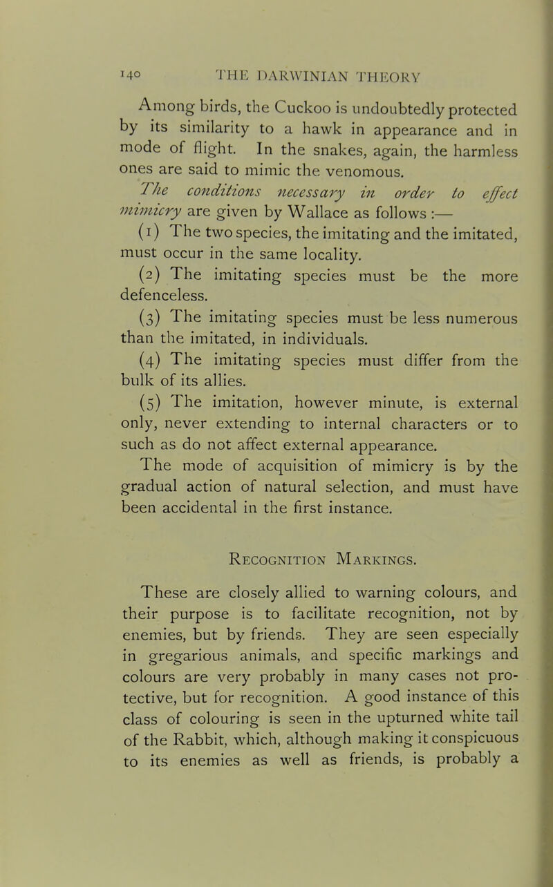 Among birds, the Cuckoo is undoubtedly protected by its similarity to a hawk in appearance and in mode of flight. In the snakes, again, the harmless ones are said to mimic the venomous. The conditions necessary in order to effect mimicry are given by Wallace as follows :— (1) The two species, the imitating and the imitated, must occur in the same locality. (2) The imitating species must be the more defenceless. (3) The imitating species must be less numerous than the imitated, in individuals. (4) The imitating species must differ from the bulk of its allies. (5) The imitation, however minute, is external only, never extending to internal characters or to such as do not affect external appearance. The mode of acquisition of mimicry is by the gradual action of natural selection, and must have been accidental in the first instance. Recognition Markings. These are closely allied to warning colours, and their purpose is to facilitate recognition, not by enemies, but by friends. They are seen especially in gregarious animals, and specific markings and colours are very probably in many cases not pro- tective, but for recognition. A good instance of this class of colouring is seen in the upturned white tail of the Rabbit, which, although making it conspicuous to its enemies as well as friends, is probably a
