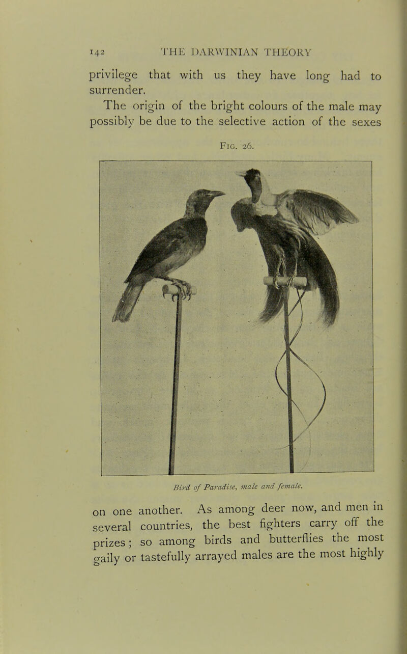 privilege that with us they have long had to surrender. The origin of the bright colours of the male may possibly be due to the selective action of the sexes Fig. 26. Bird of Paradise, male and female. on one another. As among deer now, and men in several countries, the best fighters carry off the prizes; so among birds and butterflies the most gaily or tastefully arrayed males are the most highly