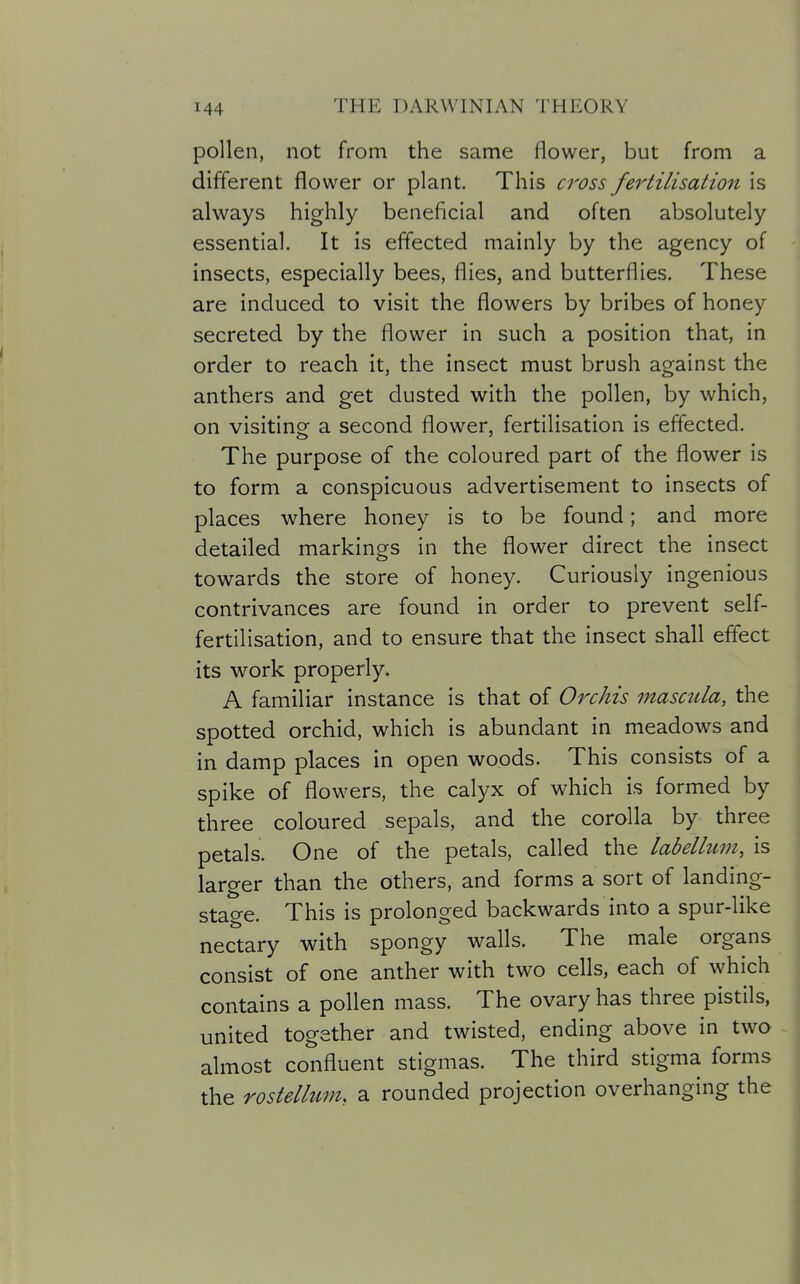 pollen, not from the same flower, but from a different flower or plant. This cross fertilisation is always highly beneficial and often absolutely essential. It is effected mainly by the agency of insects, especially bees, flies, and butterflies. These are induced to visit the flowers by bribes of honey secreted by the flower in such a position that, in order to reach it, the insect must brush against the anthers and get dusted with the pollen, by which, on visiting a second flower, fertilisation is effected. The purpose of the coloured part of the flower is to form a conspicuous advertisement to insects of places where honey is to be found; and more detailed markings in the flower direct the insect towards the store of honey. Curiously ingenious contrivances are found in order to prevent self- fertilisation, and to ensure that the insect shall effect its work properly. A familiar instance is that of Orchis mascula, the spotted orchid, which is abundant in meadows and in damp places in open woods. This consists of a spike of flowers, the calyx of which is formed by three coloured sepals, and the corolla by three petals. One of the petals, called the labellum, is larger than the others, and forms a sort of landing- stage. This is prolonged backwards into a spur-like nectary with spongy walls. The male organs consist of one anther with two cells, each of which contains a pollen mass. The ovary has three pistils, united together and twisted, ending above in two . almost confluent stigmas. The third stigma forms the rostellum, a rounded projection overhanging the