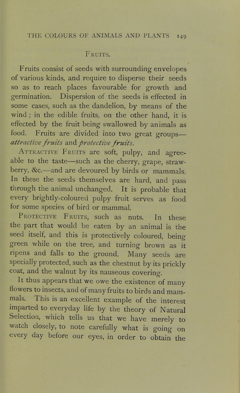 Fruits. Fruits consist of seeds with surrounding envelopes of various kinds, and require to disperse their seeds so as to reach places favourable for growth and germination. Dispersion of the seeds is effected in some cases, such as the dandelion, by means of the wind ; in the edible fruits, on the other hand, it is effected by the fruit being swallowed by animals as food. Fruits are divided into two great groups— attractive fruits 2J\d protective fruits. Attractive Fruits are soft, pulpy, and agree- able to the taste—such as the cherry, grape, straw- berry, &c.—and are devoured by birds or mammals. In these the seeds themselves are hard, and pass through the animal unchanged. It is probable that every brightly-coloured pulpy fruit serves as food for some species of bird or mammal. Protective Fruits, such as nuts. In these the part that would be eaten by an animal is the seed itself, and this is protectively coloured, being green while on the tree, and turning brown as it ripens and falls to the ground. Many seeds are specially protected, such as the chestnut by its prickly coat, and the walnut by its nauseous covering. It thus appears that we owe the existence of many flowers to insects, and of many fruits to birds and mam- mals. This is an excellent example of the interest imparted to everyday life by the theory of Natural Selection, which tells us that we have merely to watch closely, to note carefully what is going on every day before our eyes, in order to obtain the