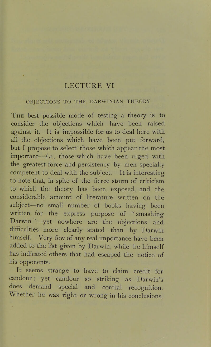 LECTURE VI OBJECTIONS TO THE DARWINIAN THEORY The best possible mode of testing a theory is to consider the objections which have been raised against it. It is impossible for us to deal here with all the objections which have been put forward, but I propose to select those which appear the most important—i.e., those which have been urged with the greatest force and persistency by men specially competent to deal with the subject. It is interesting to note that, in spite of the fierce storm of criticism to which the theory has been exposed, and the considerable amount of literature written on the subject—no small number of books having been written for the express purpose of smashing Darwin—yet nowhere are the objections and difficulties more clearly stated than by Darwin himself. Very few of any real importance have been added to the list given by Darwin, while he himself has indicated others that had escaped the notice of his opponents. It seems strange to have to claim credit for candour; yet candour so striking as Darwin's does demand special and cordial recognition. Whether he was right or wrong in his conclusions,