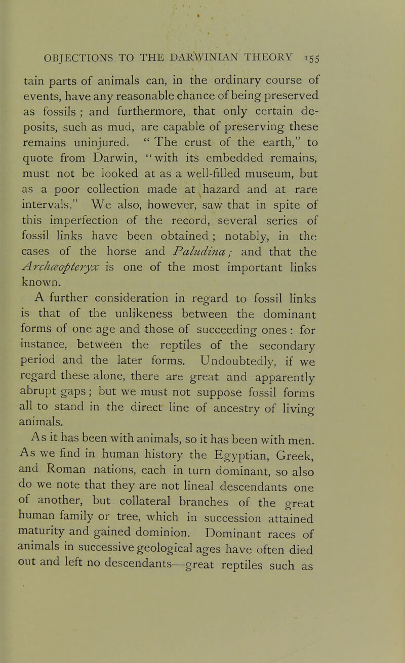 tain parts of animals can, in the ordinary course of events, have any reasonable chance of being preserved as fossils ; and furthermore, that only certain de- posits, such as mud, are capable of preserving these remains uninjured.  The crust of the earth, to quote from Darwin, with its embedded remains, must not be looked at as a well-filled museum, but as a poor collection made at ^hazard and at rare intervals. We also, however, saw that in spite of this imperfection of the record, several series of fossil links have been obtained; notably, in the cases of the horse and Pahtdina; and that the ArchcEopteryx is one of the most important links known. A further consideration in regard to fossil links is that of the unlikeness between the dominant forms of one age and those of succeeding ones : for instance, between the reptiles of the secondary period and the later forms. Undoubtedly, if we regard these alone, there are great and apparently abrupt gaps; but we must not suppose fossil forms all to stand in the direct line of ancestry of living animals. As it has been with animals, so it has been with men. As we find in human history the Egyptian, Greek, and Roman nations, each in turn dominant, so also do we note that they are not lineal descendants one of another, but collateral branches of the great human family or tree, which in succession attained maturity and gained dominion. Dominant races of animals in successive geological ages have often died out and left no descendants—great reptiles such as