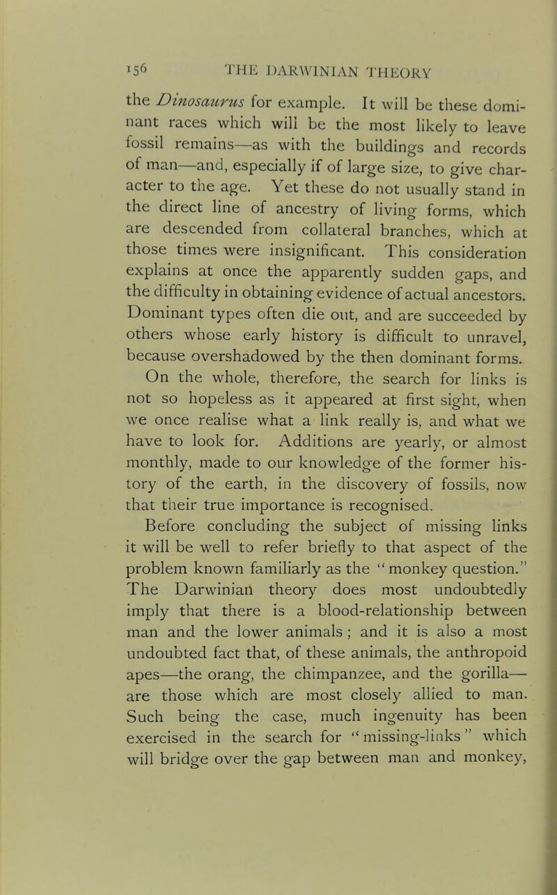 the Dinosaurus for example. It will be these domi- nant races which will be the most likely to leave fossil remains—as with the buildings and records of man—and, especially if of large size, to give char- acter to the age. Yet these do not usually stand in the direct line of ancestry of living forms, which are descended from collateral branches, which at those times were insignificant. This consideration explains at once the apparently sudden gaps, and the difficulty in obtaining evidence of actual ancestors. Dominant types often die out, and are succeeded by others whose early history is difficult to unravel, because overshadowed by the then dominant forms. On the whole, therefore, the search for links is not so hopeless as it appeared at first sight, when we once realise what a link really is, and what we have to look for. Additions are yearly, or almost monthly, made to our knowledge of the former his- tory of the earth, in the discovery of fossils, now that their true importance is recognised. Before concluding the subject of missing links it will be well to refer briefly to that aspect of the problem known familiarly as the  monkey question. The Darwinian theory does most undoubtedly imply that there is a blood-relationship between man and the lower animals ; and it is also a most undoubted fact that, of these animals, the anthropoid apes—the orang, the chimpanzee, and the gorilla— are those which are most closely allied to man. Such being the case, much ingenuity has been exercised in the search for missing-links which will bridge over the gap between man and monkey,