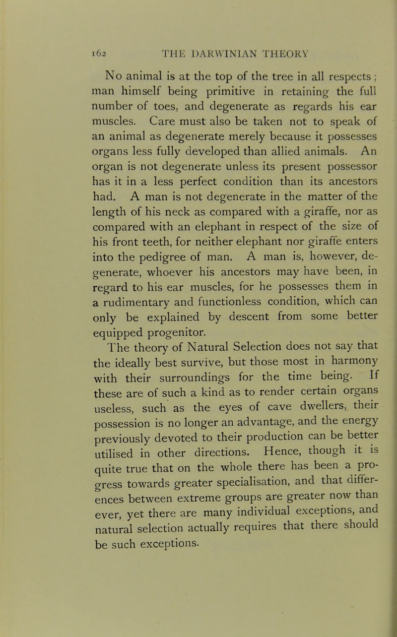 No animal is at the top of the tree in all respects; man himself being primitive in retaining the full number of toes, and degenerate as regards his ear muscles. Care must also be taken not to speak of an animal as degenerate merely because it possesses organs less fully developed than allied animals. An organ is not degenerate unless its present possessor has it in a less perfect condition than its ancestors had. A man is not degenerate in the matter of the length of his neck as compared with a giraffe, nor as compared with an elephant in respect of the size of his front teeth, for neither elephant nor giraffe enters into the pedigree of man. A man is, however, de- generate, whoever his ancestors may have been, in regard to his ear muscles, for he possesses them in a rudimentary and functionless condition, which can only be explained by descent from some better equipped progenitor. The theory of Natural Selection does not say that the ideally best survive, but those most in harmony with their surroundings for the time being. If these are of such a kind as to render certain organs useless, such as the eyes of cave dwellers, their possession is no longer an advantage, and the energy previously devoted to their production can be better utilised in other directions. Hence, though it is quite true that on the whole there has been a pro- gress towards greater specialisation, and that differ- ences between extreme groups are greater now than ever, yet there are many individual exceptions, and natural selection actually requires that there should be such exceptions.