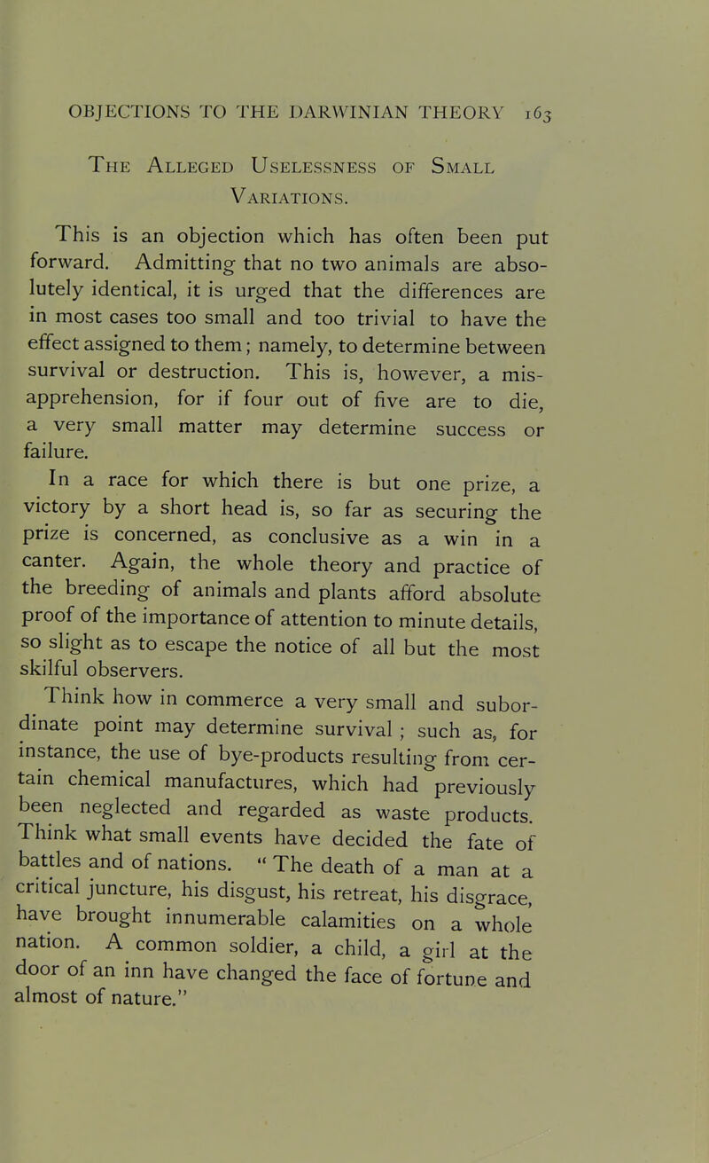 The Alleged Uselessness of Small Variations. This is an objection which has often been put forward. Admitting- that no two animals are abso- lutely identical, it is urged that the differences are in most cases too small and too trivial to have the effect assigned to them; namely, to determine between survival or destruction. This is, however, a mis- apprehension, for if four out of five are to die, a very small matter may determine success or failure. In a race for which there is but one prize, a victory by a short head is, so far as securing the prize is concerned, as conclusive as a win in a canter. Again, the whole theory and practice of the breeding of animals and plants afford absolute proof of the importance of attention to minute details, so slight as to escape the notice of all but the most skilful observers. Think how in commerce a very small and subor- dinate point may determine survival ; such as, for instance, the use of bye-products resulting from cer- tain chemical manufactures, which had previously been neglected and regarded as waste products. Think what small events have decided the fate of battles and of nations.  The death of a man at a critical juncture, his disgust, his retreat, his disgrace, have brought innumerable calamities on a whole nation. A common soldier, a child, a girl at the door of an inn have changed the face of fortune and almost of nature.