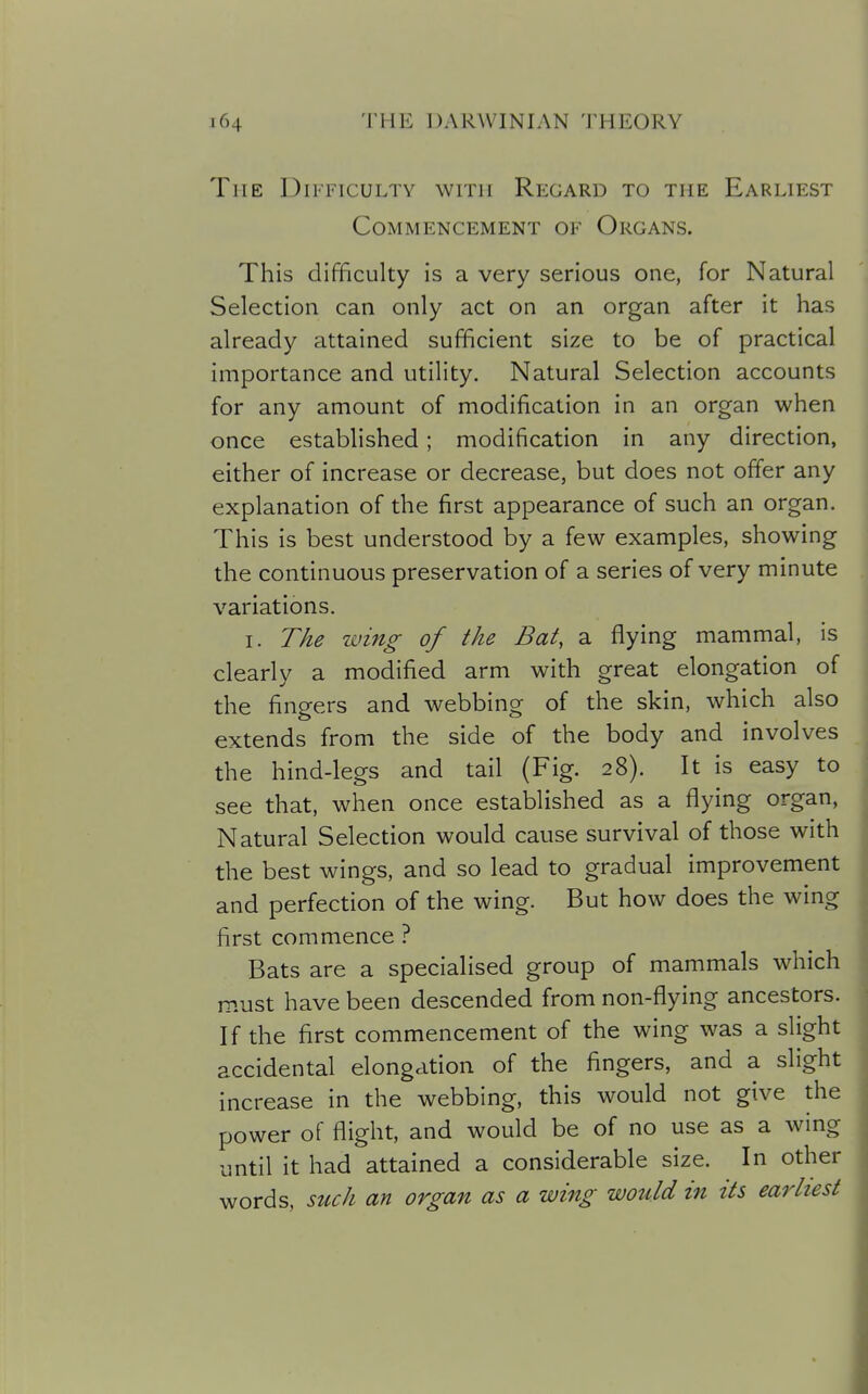 The Difficulty with Regard to the Earliest Commencement of Organs. This difficulty is a very serious one, for Natural Selection can only act on an organ after it has already attained sufficient size to be of practical importance and utility. Natural Selection accounts for any amount of modification in an organ when once established; modification in any direction, either of increase or decrease, but does not offer any explanation of the first appearance of such an organ. This is best understood by a few examples, showing the continuous preservation of a series of very minute variations. I. The wing of the Bat, a flying mammal, is clearly a modified arm with great elongation of the fingers and webbing of the skin, which also extends from the side of the body and involves the hind-legs and tail (Fig. 28). It is easy to see that, when once established as a flying organ, Natural Selection would cause survival of those with the best wings, and so lead to gradual improvement and perfection of the wing. But how does the wing first commence ? Bats are a specialised group of mammals which must have been descended from non-flying ancestors. If the first commencement of the wing was a slight accidental elongation of the fingers, and a slight increase in the webbing, this would not give the power of flight, and would be of no use as a wing until it had attained a considerable size. In other words, such an organ as a wing wotdd in its earliest