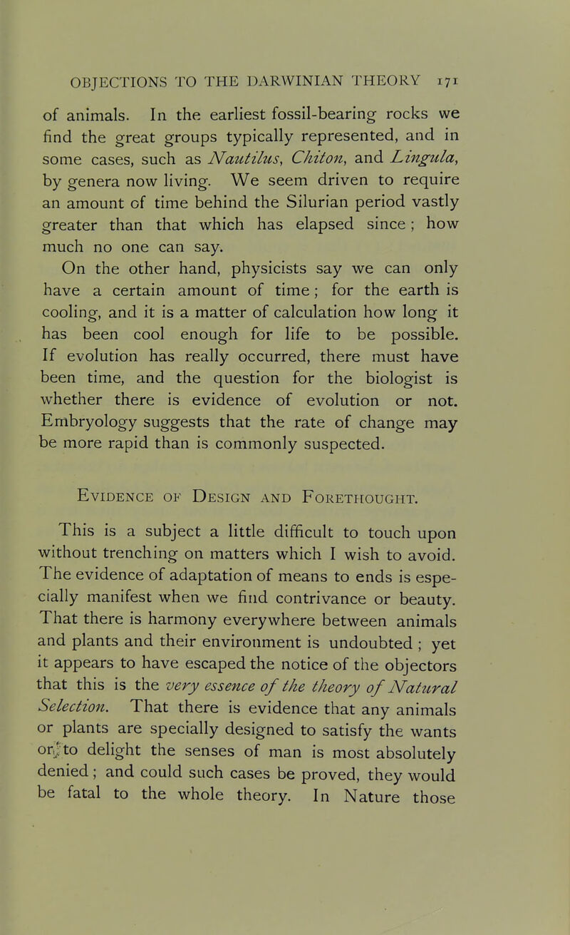 of animals. In the earliest fossil-bearing rocks we find the great groups typically represented, and in some cases, such as Nautilus, Chiton, and Lingtda^ by genera now living. We seem driven to require an amount of time behind the Silurian period vastly greater than that which has elapsed since; how much no one can say. On the other hand, physicists say we can only have a certain amount of time; for the earth is cooling, and it is a matter of calculation how long it has been cool enough for life to be possible. If evolution has really occurred, there must have been time, and the question for the biologist is whether there is evidence of evolution or not. Embryology suggests that the rate of change may be more rapid than is commonly suspected. Evidence of Design and Forethought. This is a subject a little difficult to touch upon without trenching on matters which I wish to avoid. The evidence of adaptation of means to ends is espe- cially manifest when we find contrivance or beauty. That there is harmony everywhere between animals and plants and their environment is undoubted ; yet it appears to have escaped the notice of the objectors that this is the very essence of the theory of Natural Selection. That there is evidence that any animals or plants are specially designed to satisfy the wants orf to delight the senses of man is most absolutely denied; and could such cases be proved, they would be fatal to the whole theory. In Nature those