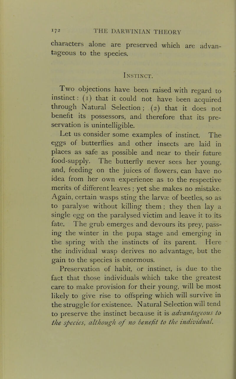 characters alone are preserved which are advan- tageous to the species. Instinct. Two objections have been raised with regard to instinct: (i) that it could not have been acquired through Natural Selection; (2) that it does not benefit its possessors, and therefore that its pre- servation is unintelliorible. Let us consider some examples of instinct. The eggs of butterflies and other insects are laid in places as safe as possible and near to their future food-supply. The butterfly never sees her young, and, feeding on the juices of flowers, can have no idea from her own experience as to the respective merits of different leaves ; yet she makes no mistake. Again, certain wasps sting the larvae of beetles, so as to paralyse without killing them ; they then lay a single egg on the paralysed victim and leave it to its fate. The grub emerges and devours its prey, pass- ing the winter in the pupa stage and emerging in the sjDring with the instincts of its parent. Here the individual wasp derives no advantage, but the gain to the species is enormous. Preservation of habit, or instinct, is due to the fact that those individuals which take the greatest care to make provision for their young, will be most likely to give rise to offspring which will survive in the struorale for existence. Natural Selection will tend to preserve the instinct because it is advantageous to the species, although of no benefit to the individual.