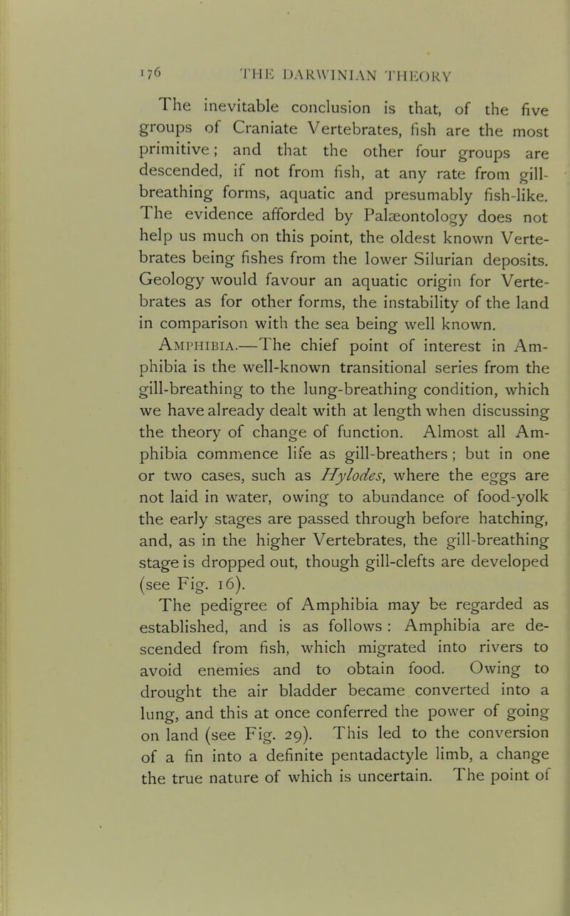 The inevitable conclusion is that, of the five groups of Craniate Vertebrates, fish are the most primitive; and that the other four groups are descended, if not from fish, at any rate from gill- breathing forms, aquatic and presumably fish-like. The evidence afforded by Palaeontology does not help us much on this point, the oldest known Verte- brates being fishes from the lower Silurian deposits. Geology would favour an aquatic origin for Verte- brates as for other forms, the instability of the land in comparison with the sea being well known. Amphibia.—The chief point of interest in Am- phibia is the well-known transitional series from the gill-breathing to the lung-breathing condition, which we have already dealt with at length when discussing the theory of change of function. Almost all Am- phibia commence life as gill-breathers; but in one or two cases, such as Hylodes, where the eggs are not laid in water, owing to abundance of food-yolk the early stages are passed through before hatching, and, as in the higher Vertebrates, the gill-breathing stage is dropped out, though gill-clefts are developed (see Fig. i6). The pedigree of Amphibia may be regarded as established, and is as follows : Amphibia are de- scended from fish, which migrated into rivers to avoid enemies and to obtain food. Owing to drought the air bladder became converted into a lung, and this at once conferred the power of going on land (see Fig. 29). This led to the conversion of a fin into a definite pentadactyle limb, a change the true nature of which is uncertain. The point of