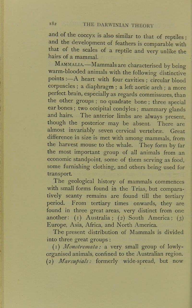 and of the coccyx is also similar to that of reptiles ; and the development of feathers is comparable with that of the scales of a reptile and very unlike the hairs of a mammal. Mammalia.—Mammals are characterised by being warm-blooded animals with the following distinctive points :—A heart with four cavities ; circular blood corpuscles ; a diaphragm ; a left aortic arch ; a more perfect brain, especially as regards commissures, than the other groups ; no quadrate bone ; three special ear bones ; two occipital condyles ; mammary glands and hairs. The anterior limbs are always present, though the posterior may be absent. There are almost invariably seven cervical vertebrae. Great difference in size is met with among mammals, from the harvest mouse to the whale. They form by far the most important group of all animals from an economic standpoint, some of them serving as food, some furnishing clothing, and others being used for transport. The geological history of mammals commences with small forms found in the Trias, but compara- tively scanty remains are found till the tertiary period. From tertiary times onwards, they are found in three great areas, very distinct from one another: (i) Australia; (2) South America; (3) Europe, Asia, Africa, and North America. The present distribution of Mammals is divided into three great groups : (i) Monotremata: a very small group of lowly- organised animals, confined to the Australian region. (2) Marsupials: formerly wide-spread, but now