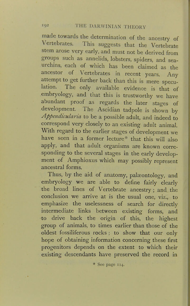 made towards the determination of the ancestry of Vertebrates. This suggests that the Vertebrate stem arose very early, and must not be derived from groups such as annelids, lobsters, spiders, and sea- urchins, each of which has been claimed as the ancestor of Vertebrates in recent years. Any attempt to get further back than this is mere specu- lation. The only available evidence is that of embryology, and that this is trustworthy we have abundant proof as regards the later stages of development. The Ascidian tadpole is shown by Appendicularia to be a possible adult, and indeed to correspond very closely to an existing adult animal. With regard to the earlier stages of development we have seen in a former lecture^ that this will also apply, and that adult organisms are known corre- sponding to the several stages in the early develop- ment of Amphioxus which may possibly represent ancestral forms. Thus, by the aid of anatomy, palaeontology, and embryology we are able to define fairly clearly the broad lines of Vertebrate ancestry; and the conclusion we arrive at is the usual one, viz., to emphasize the uselessness of search for directly intermediate links between existing forms, and to drive back the origin of this, the highest group of animals, to times earlier than those of the oldest fossiliferous rocks ; to sh ow that our only hope of obtaining information concerning these first progenitors depends on the extent to which their existing descendants have preserved the record in * See page 114.