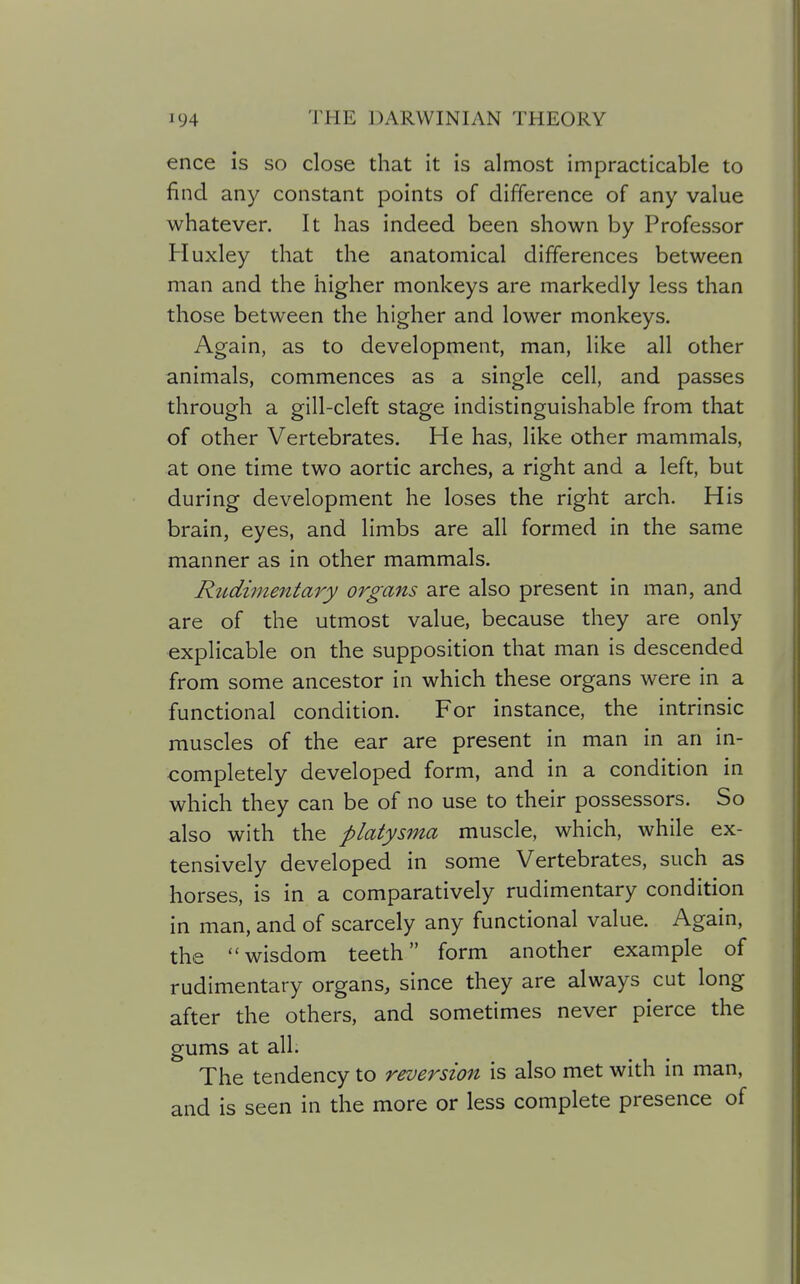 ence is so close that it is almost impracticable to find any constant points of difference of any value whatever. It has indeed been shown by Professor Huxley that the anatomical differences between man and the higher monkeys are markedly less than those between the higher and lower monkeys. Again, as to development, man, like all other animals, commences as a single cell, and passes through a gill-cleft stage indistinguishable from that of other Vertebrates. He has, like other mammals, at one time two aortic arches, a right and a left, but during development he loses the right arch. His brain, eyes, and limbs are all formed in the same manner as in other mammals. Rudimentary organs are also present in man, and are of the utmost value, because they are only explicable on the supposition that man is descended from some ancestor in which these organs were in a functional condition. For instance, the intrinsic muscles of the ear are present in man in an in- completely developed form, and in a condition in which they can be of no use to their possessors. So also with the platysma muscle, which, while ex- tensively developed in some Vertebrates, such as horses, is in a comparatively rudimentary condition in man, and of scarcely any functional value. Again, the wisdom teeth form another example of rudimentary organs, since they are always cut long after the others, and sometimes never pierce the gums at all. The tendency to reversion is also met with in man, and is seen in the more or less complete presence of