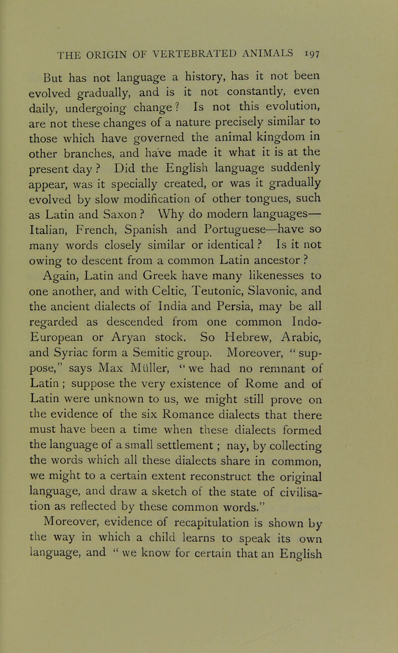 But has not language a history, has it not been evolved gradually, and is it not constantly, even daily, undergoing change? Is not this evolution, are not these changes of a nature precisely similar to those which have governed the animal kingdom in other branches, and have made it what it is at the present day ? Did the English language suddenly appear, was it specially created, or was it gradually evolved by slow modification of other tongues, such as Latin and Saxon ? Why do modern languages— Italian, French, Spanish and Portuguese—have so many words closely similar or identical ? Is it not owing to descent from a common Latin ancestor ? Again, Latin and Greek have many likenesses to one another, and with Celtic, Teutonic, Slavonic, and the ancient dialects of India and Persia, may be all regarded as descended from one common Indo- European or Aryan stock. So Hebrew, Arabic, and Syriac form a Semitic group. Moreover, *' sup- pose, says Max Muller, we had no remnant of Latin; suppose the very existence of Rome and of Latin were unknown to us, we might still prove on the evidence of the six Romance dialects that there must have been a time when these dialects formed the language of a small settlement; nay, by collecting the words which all these dialects share in com.mon, we might to a certain extent reconstruct the original language, and draw a sketch of the state of civilisa- tion as reflected by these common words. Moreover, evidence of recapitulation is shown by the way in which a child learns to speak its own language, and  we know for certain that an English