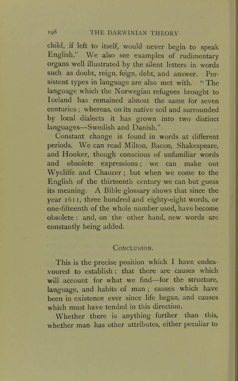 child, if left to itself, would never begin to speak English. We also see examples of rudimentary organs well illustrated by the silent letters in words such as doubt, reign, feign, debt, and answer. Per- sistent types in language are also met with.  The language which the Norwegian refugees brought to Iceland has remained almost the same for seven centuries ; whereas, on its native soil and surrounded by local dialects it has grown into two distinct languages—Swedish and Danish. Constant change is found in words at different periods. We can read Milton, Bacon, Shakespeare, and Hooker, though conscious of unfamiliar words and obsolete expressions; we can make out Wycliffe and Chaucer ; but when we come to the English of the thirteenth century we can but guess its meaning. A Bible glossary shows that since the year 1611, three hundred and eighty-eight words, or one-fifteenth of the whole number used, have become obsolete : and, on the other hand, new words are constantly being added. Conclusion. This is the precise position which I have endea- voured, to establish: that there are causes which will account for what we find—for the structure, language, and habits of man ; causes which have been in existence ever since life began, and causes which must have tended in this direction. Whether there is anything further than this, whether man has other attributes, either peculiar to