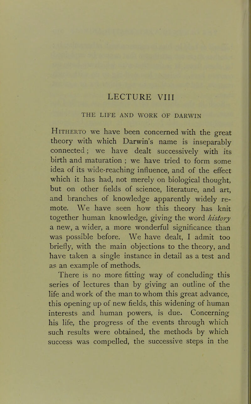 LECTURE VIII THE LIFE AND WORK OF DARWIN Hitherto we have been concerned with the great theory with which Darwin's name is inseparably- connected ; we have dealt successively with its birth and maturation ; we have tried to form some idea of its wide-reaching influence, and of the effect which it has had, not merely on biological thought, but on other fields of science, literature, and art, and branches of knowledge apparently widely re- mote. We have seen how this theory has knit together human knowledge, giving the word history a new, a wider, a more wonderful significance than was possible before. We have dealt, I admit too briefly, with the main objections to the theory, and have taken a single instance in detail as a test and as an example of methods. There is no more fitting way of concluding this series of lectures than by giving an outline of the life and work of the man to whom this great advance, this opening up of new fields, this widening of human interests and human powers, is due. Concerning his life, the progress of the events through which such results were obtained, the methods by which success was compelled, the successive steps in the