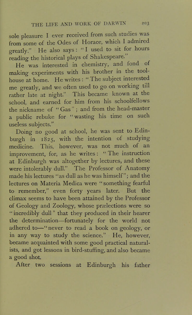 sole pleasure I ever received from such studies was from some of the Odes of Horace, which I admired greatly. He also says :  I used to sit for hours reading the historical plays of Shakespeare. He was interested in chemistry, and fond of making experiments with his brother in the tool- house at home. He writes :  The subject interested me greatly, and we often used to go on working till rather late at night. This became known at the school, and earned for him from his schoolfellows the nickname of  Gas  ; and from the head-master a public rebuke for wasting his time on such useless subjects. Doing no good at school, he was sent to Edin- burgh in 1825, with the intention of studying medicine. This, however, was not much of an improvement, for, as he writes:  The instruction at Edinburgh was altogether by lectures, and these were intolerably dull. The Professor of Anatomy made his lectures as dull as he was himself; and the lectures on Materia Medica were something fearful to remember, even forty years later. But the climax seems to have been attained by the Professor of Geology and Zoology, whose prselections were so  incredibly dull that they produced in their hearer the determination—fortunately for the world not adhered to—never to read a book on geology, or in any way to study the science. He, however, became acquainted with some good practical natural- ists, and got lessons in bird-stuffing, and also became a good shot. After two sessions at Edinburgh his father